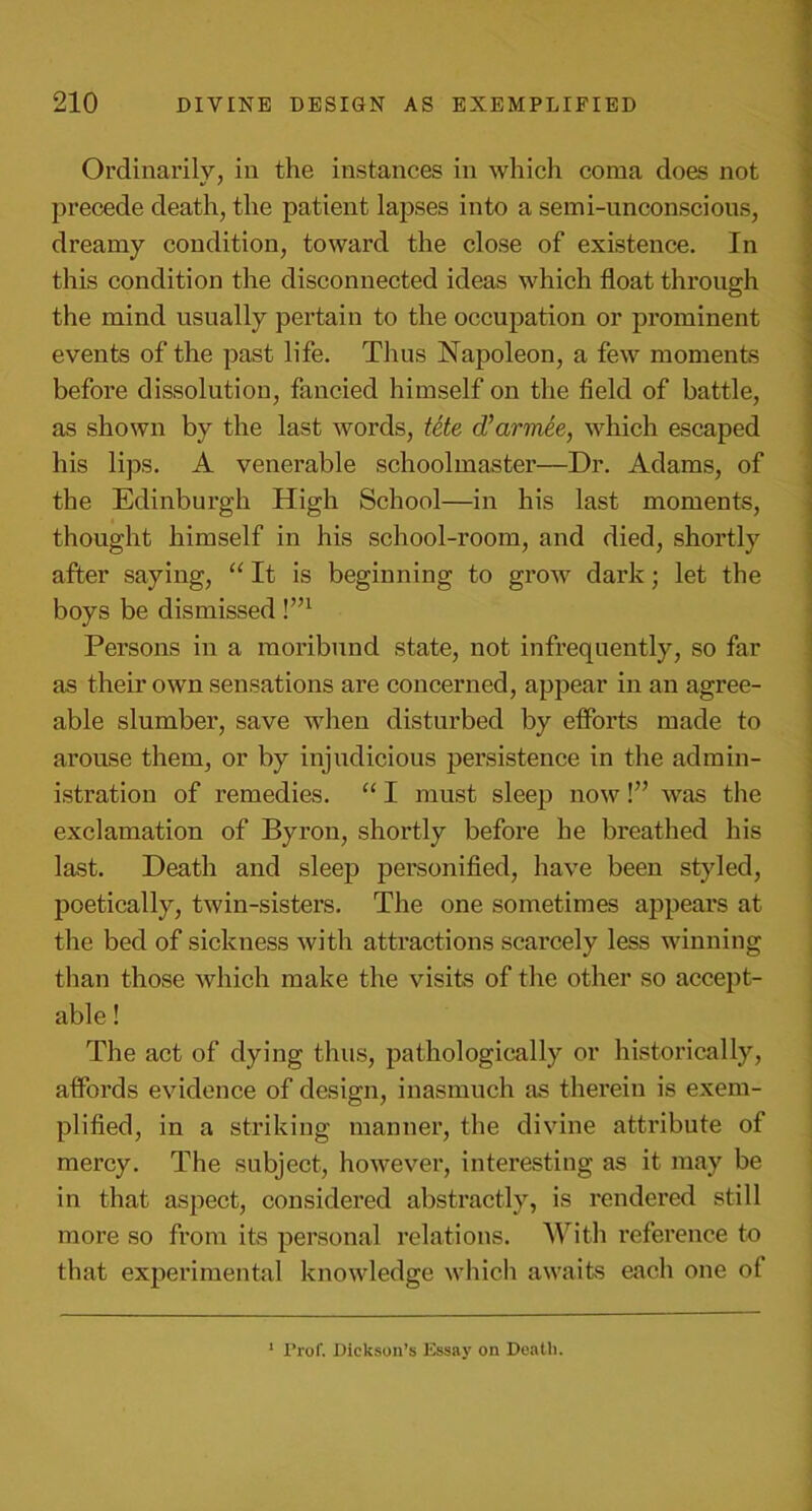 Ordinarily, in the instances in which coma does not precede death, the patient lapses into a semi-unconscious, dreamy condition, toward the close of existence. In this condition the disconnected ideas which float through the mind usually pertain to the occupation or prominent events of the past life. Thus Napoleon, a few moments before dissolution, fancied himself on the field of battle, as shown by the last words, fete d’armee, which escaped his lips. A venerable schoolmaster—Dr. Adams, of the Edinburgh High School—in his last moments, thought himself in his school-room, and died, shortly after saying, “ It is beginning to grow dark; let the boys be dismissed !’n Persons in a moribund state, not infrequently, so far as their own sensations are concerned, appear in an agree- able slumber, save when disturbed by efforts made to arouse them, or by injudicious persistence in the admin- istration of remedies. “ I must sleep now!” was the exclamation of Byron, shortly before he breathed his last. Death and sleep personified, have been styled, poetically, twin-sisters. The one sometimes appears at the bed of sickness with attractions scarcely less winning than those which make the visits of the other so accept- able ! The act of dying thus, pathologically or historically, affords evidence of design, inasmuch as therein is exem- plified, in a striking manner, the divine attribute of mercy. The subject, however, interesting as it may be in that aspect, considered abstractly, is rendered still more so from its personal relations. With reference to that experimental knowledge which awaits each one of 1 Prof. Dickson’s Essay on Death.