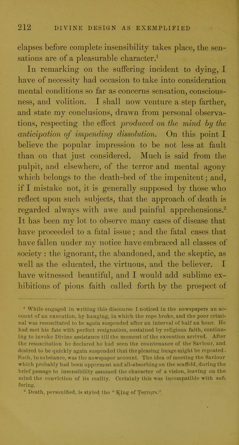 elapses before complete insensibility takes place, the sen- sations are of a pleasurable character.1 In remarking on the suffering incident to dying, I have of necessity had occasion to take into consideration mental conditions so far as concerns sensation, conscious- ness, and volition. I shall now venture a step farther, and state my conclusions, drawn from personal observa- tions, respecting the effect 'produced on the mind by the anticipation of impending dissolution. On this point I believe the popular impression to be not less at fault than on that just considered. Much is said from the pulpit, and elsewhere, of the terror and mental agony which belongs to the death-bed of the impenitent ; and, if I mistake not, it is generally supposed by those who reflect upon such subjects, that the approach of death is regarded always with awe and painful apprehensions.2 It has been my lot to observe many cases of disease that have proceeded to a fatal issue; and the fatal cases that have fallen under my notice have embraced all classes of society : the ignorant, the abandoned, and the skeptic, as well as the educated, the virtuous, and the believer. I have witnessed beautiful, and I would add sublime ex- hibitions of pious faith called forth by the prospect of 1 While engaged in writing this discourse I noticed in the newspapers an ac- count of an execution, by hanging, in which the rope broke, and the poor crimi- nal was resuscitated to be again suspended after an interval of half an hour. He had met his fate with perfect resignation, sustained by religious faith, continu- ing to invoke Divine assistance till the moment of the execution arrived. After the resuscitation lie declared he had seen the countenance of the Saviour, and desired to be quickly again suspended t hat the pleasing image might he repeated. Such, in substance, was the newspaper account. The idea of meeting the Saviour which probably had been uppermost and all-absorbing on the scatfold, during the brief passage to insensibility assumed the character of a vision, leaving on the mind the couviction of its reality. Certainly this was incompatible with suf- fering. 'J Death, personitied, is styled the “Ipng of Terrqrs.’’