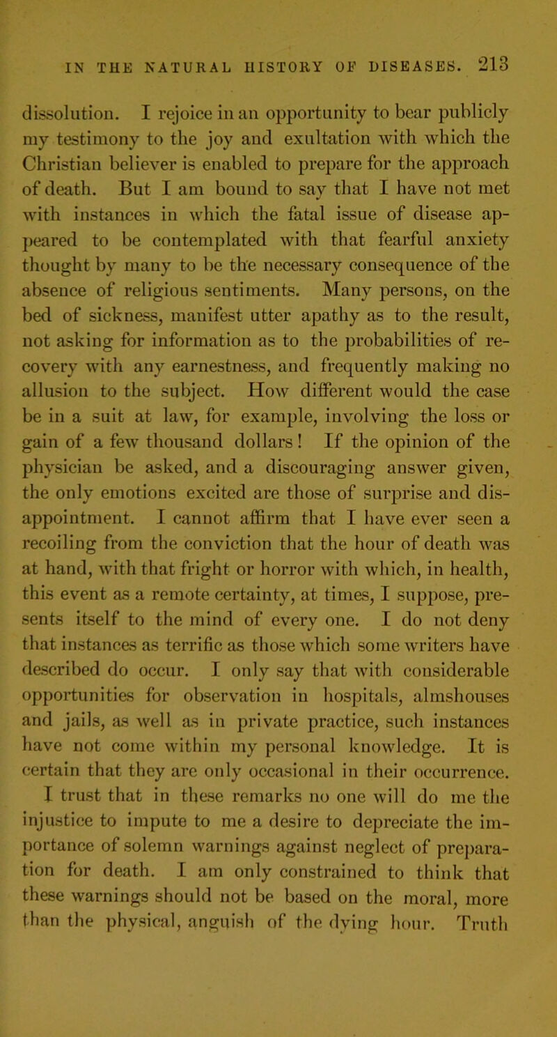 dissolution. I rejoice in an opportunity to bear publicly my testimony to the joy and exultation with which the Christian believer is enabled to prepare for the approach of death. But I am bound to say that I have not met with instances in which the fatal issue of disease ap- peared to be contemplated with that fearful anxiety thought by many to be the necessary consequence of the absence of religious sentiments. Many persons, on the bed of sickness, manifest utter apathy as to the result, not asking for information as to the probabilities of re- covery with any earnestness, and frequently making no allusion to the subject. How different would the case be in a suit at law, for example, involving the loss or gain of a few thousand dollars ! If the opinion of the physician be asked, and a discouraging answer given, the only emotions excited are those of surprise and dis- appointment. I cannot affirm that I have ever seen a recoiling from the conviction that the hour of death was at hand, with that fright or horror with which, in health, this event as a remote certainty, at times, I suppose, pre- sents itself to the mind of every one. I do not deny that instances as terrific as those which some writers have described do occur. I only say that with considerable opportunities for observation in hospitals, almshouses and jails, as well as in private practice, such instances have not come within my personal knowledge. It is certain that they are only occasional in their occurrence. I trust that in these remarks no one will do me the injustice to impute to me a desire to depreciate the im- portance of solemn warnings against neglect of prepara- tion for death. I am only constrained to think that these warnings should not be based on the moral, more than the physical, anguish of the dying hour. Truth