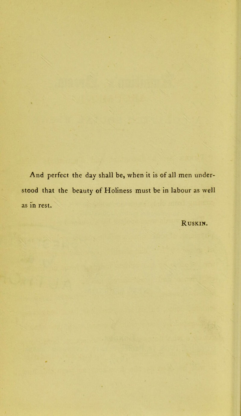 And perfect the day shall be, when it is of all men under- stood that the beauty of Holiness must be in labour as well as in rest. Ruskin.
