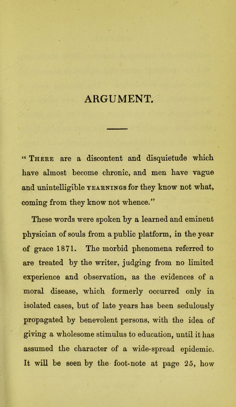 ARGUMENT. “ There are a discontent and disquietude which have almost become chronic, and men have vague and unintelligible yearnings for they know not what, coming from they know not whence.” These words were spoken by a learned and eminent physician of souls from a public platform, in the year of grace 1871. The morbid phenomena referred to are treated by the writer, judging from no limited experience and observation, as the evidences of a moral disease, which formerly occurred only in isolated cases, but of late years has been sedulously propagated by benevolent persons, with the idea of giving a wholesome stimulus to education, until it has assumed the character of a wide-spread epidemic. It will be seen by the foot-note at page 25, how