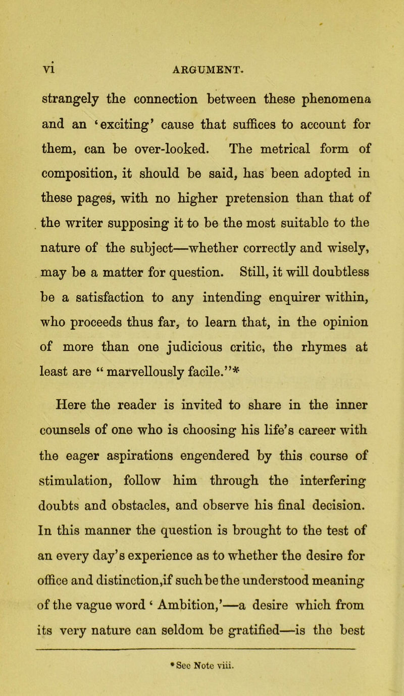 strangely the connection between these phenomena and an ‘exciting’ cause that suffices to account for them, can be over-looked. The metrical form of composition, it should be said, has been adopted in these pages, with no higher pretension than that of the writer supposing it to be the most suitable to the nature of the subject—whether correctly and wisely, may be a matter for question. Still, it will doubtless be a satisfaction to any intending enquirer within, who proceeds thus far, to learn that, in the opinion of more than one judicious critic, the rhymes at least are “ marvellously facile.”* Here the reader is invited to share in the inner counsels of one who is choosing his life’s career with the eager aspirations engendered by this course of stimulation, follow him through the interfering doubts and obstacles, and observe his final decision. In this manner the question is brought to the test of an every day’s experience as to whether the desire for office and distinction,if such be the understood meaning of the vague word ‘ Ambition,’—a desire which from its very nature can seldom be gratified—is tho best •Sec Note viii.