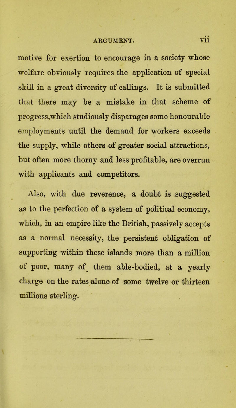 motive for exertion to encourage in a society whose welfare obviously requires the application of special skill in a great diversity of callings. It is submitted that there may be a mistake in that scheme of progress,which studiously disparages some honourable employments until the demand for workers exceeds the supply, while others of greater social attractions, but often more thorny and less profitable, are overrun with applicants and competitors. Also, with due reverence, a doubt is suggested as to tlie perfection of a system of political economy, which, in an empire like the British, passively accepts as a normal necessity, the persistent obligation of supporting within these islands more than a million of poor, many of them able-bodied, at a yearly charge on the rates alone of some twelve or thirteen millions sterling.