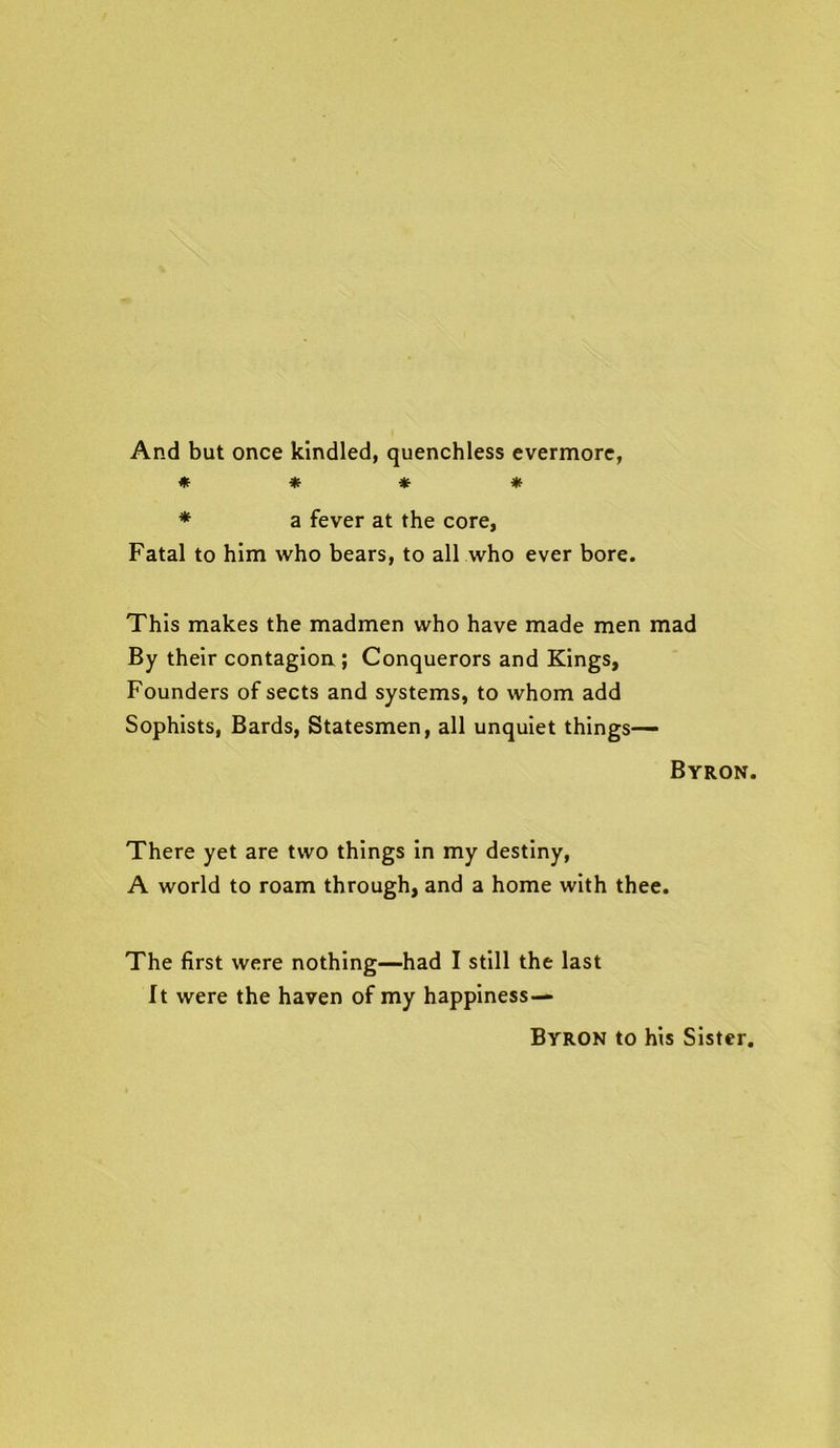 And but once kindled, quenchless evermore, * * * * * a fever at the core, Fatal to him who bears, to all who ever bore. This makes the madmen who have made men mad By their contagion ; Conquerors and Kings, Founders of sects and systems, to whom add Sophists, Bards, Statesmen, all unquiet things— Byron. There yet are two things in my destiny, A world to roam through, and a home with thee. The first were nothing—had I still the last It were the haven of my happiness— Byron to his Sister.