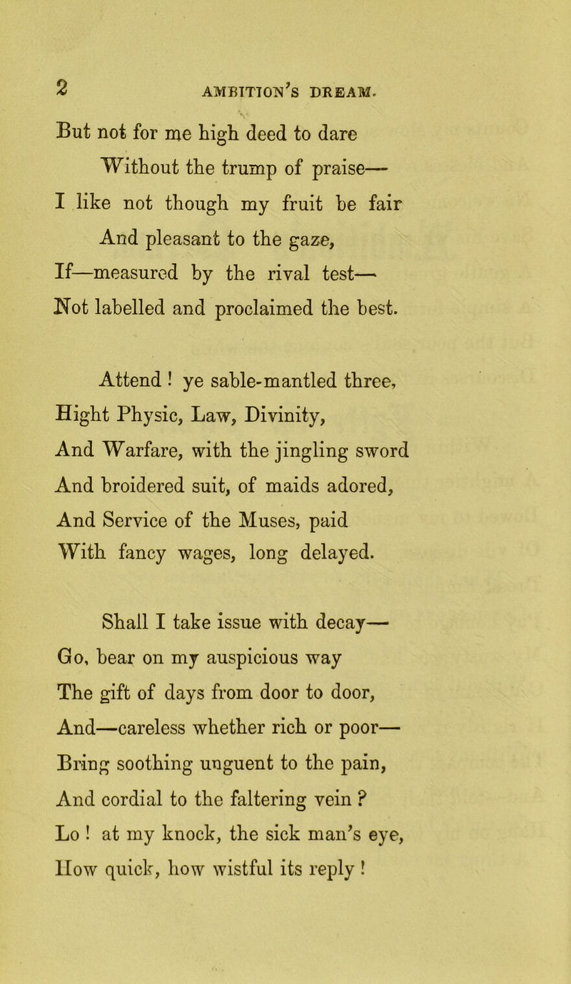 V But not for me high deed to dare Without the trump of praise— I like not though my fruit he fair And pleasant to the gaze, If—measured by the rival test— Not labelled and proclaimed the best. Attend ! ye sable-mantled three, Hight Physic, Law, Divinity, And Warfare, with the jingling sword And broidered suit, of maids adored. And Service of the Muses, paid With fancy wages, long delayed. Shall I take issue with decay— Go, bear on my auspicious way The gift of days from door to door, And—careless whether rich or poor— Bring soothing unguent to the pain, And cordial to the faltering vein P Lo ! at my knock, the sick man’s eye, llow quick, how wistful its reply !