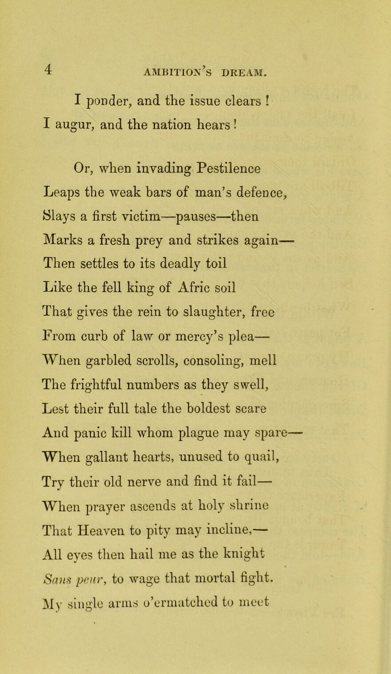 I ponder, and the issue clears ! I augur, and the nation hears ! Or, when invading Pestilence Leaps the weak bars of man’s defence, Slays a first victim—pauses—then Marks a fresh prey and strikes again— Then settles to its deadly toil Like the fell king of Afric soil That gives the rein to slaughter, free From curb of law or mercy’s plea— When garbled scrolls, consoling, mell The frightful numbers as they swell, Lest their full tale the boldest scare And panic kill whom plague may spare— When gallant hearts, unused to quail, Try their old nerve and find it fail— When prayer ascends at holy shrine That Heaven to pity may incline,— All eyes then hail me as the knight Sans pair, to wage that mortal fight. My single arms o’ermatched to meet