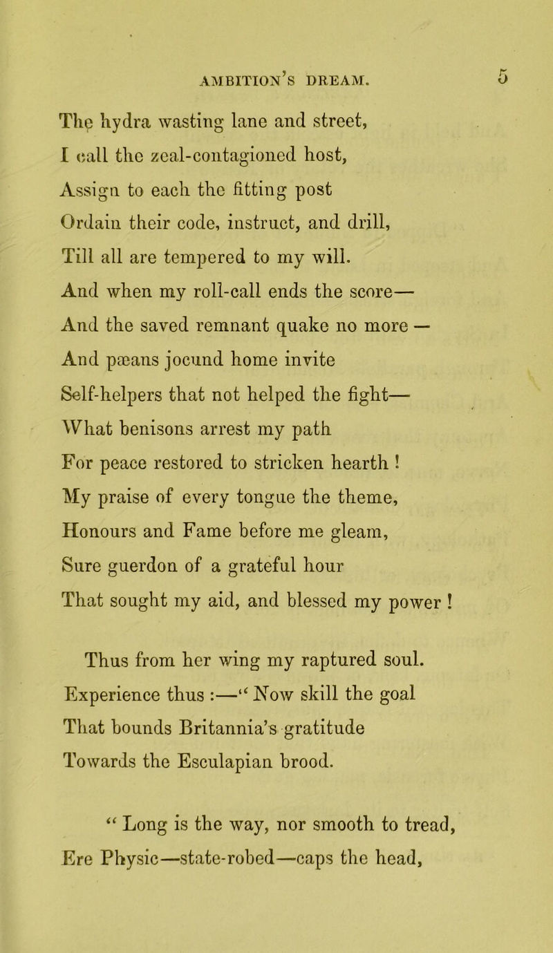 The hydra wasting lane and street, I call the zeal-contagioned host, Assign to each the fitting post Ordain their code, instruct, and drill, Till all are tempered to my will. And when my roll-call ends the score— And the saved remnant quake no more — And pagans jocund home invite Self-helpers that not helped the fight— What benisons arrest my path For peace restored to stricken hearth ! My praise of every tongue the theme. Honours and Fame before me gleam, Sure guerdon of a grateful hour That sought my aid, and blessed my power ! Thus from her wing my raptured soul. Experience thus :—“ Now skill the goal That hounds Britannia’s gratitude Towards the Esculapian brood. “ Long is the way, nor smooth to tread, Ere Physic—state-robed—caps the head.