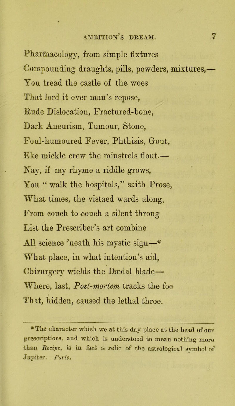 Pharmacology, from simple fixtures Compounding draughts, pills, powders, mixtures,— You tread the castle of the. woes That lord it over man’s repose, Rude Dislocation, Fractured-bone, Dark Aneurism, Tumour, Stone, Foul-humoured Fever, Phthisis, Grout, Eke mickle crew the minstrels flout-— Nay, if my rhyme a riddle grows, You “ walk the hospitals,” saith Prose, What times, the vistaed wards along, From couch to couch a silent throng List the Prescriber’s art combine All science ’neath his mystic sign—■* What place, in what intention’s aid, Chirurgery wields the Da3dal blade— Where, last, Post-mortem tracks the foe That, hidden, caused the lethal throe. *T'he character which we at this day place at the head of our prescriptions, and which is understood to mean nothing moro than Recipe, is in fact a relic of the astrological symbol of Jupiter. Paris.