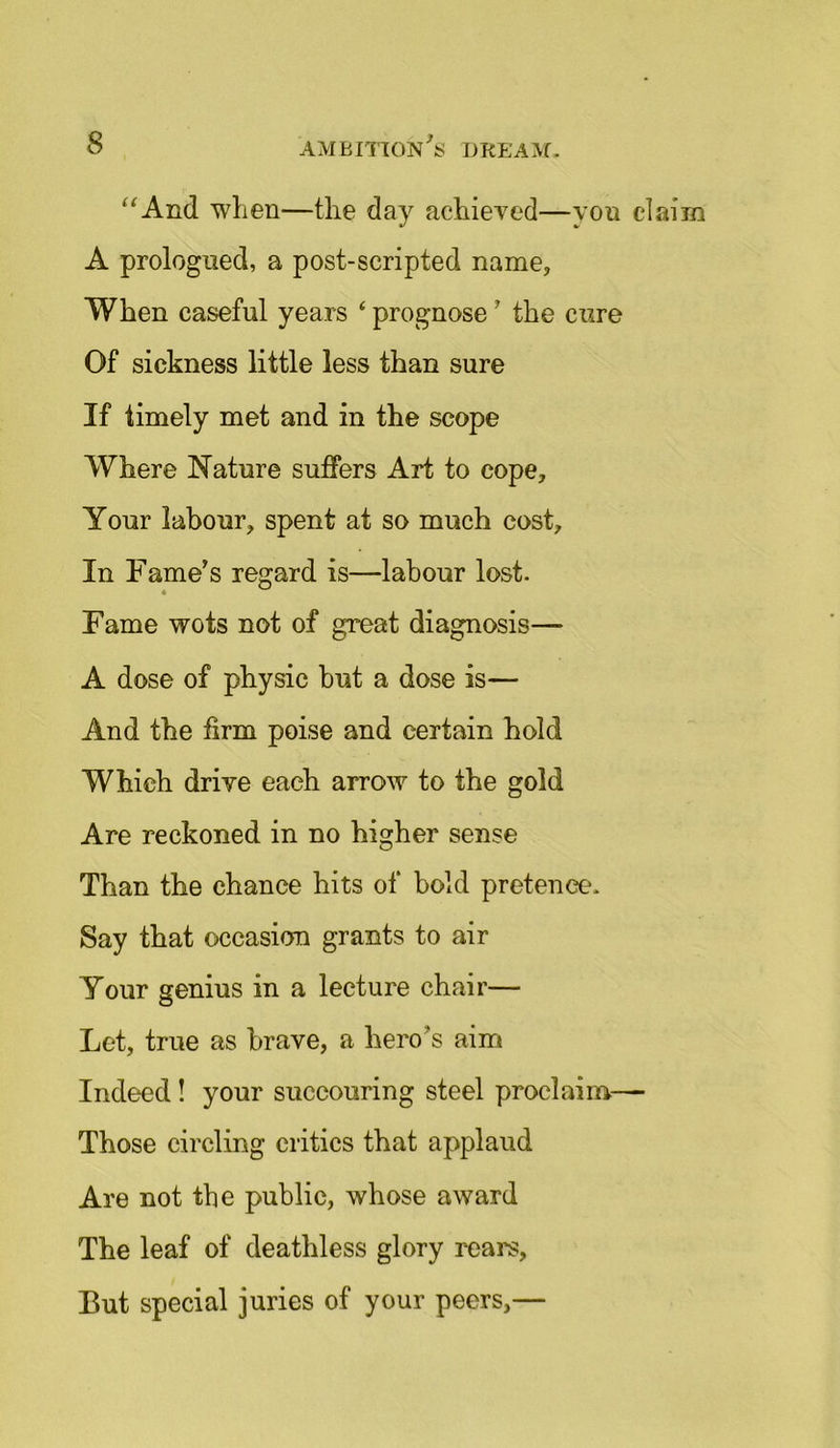 “And when—the day achieved—yon claim A prologned, a post-scripted name, When easeful years ‘ prognose ' the cure Of sickness little less than sure If timely met and in the scope Where Nature suffers Art to cope. Your labour, spent at so much cost. In Fame's regard is—labour lost. Fame wots not of great diagnosis— A dose of physic but a dose is— And the firm poise and certain hold Which drive each arrow to the gold Are reckoned in no higher sense Than the chance hits of bold pretence. Say that occasion grants to air Your genius in a lecture chair— Let, true as brave, a heros aim Indeed! your succouring steel proclaim—■ Those circling critics that applaud Are not the public, whose award The leaf of deathless glory rears, But special juries of your peers,—
