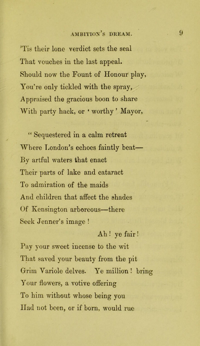 ’Tis their lone verdict sets the seal That vouches in the last appeal. Should now the Fount of Honour play, You’re only tickled with the spray, Appraised the gracious boon to share With party hack, or ‘ worthy ’ Mayor, “ Sequestered in a calm retreat Where London’s echoes faintly beat— By artful waters that enact Their narts of lake and cataract i. To admiration of the maids And children that affect the shades Of Kensington arboreous—there Seek Jenner’s image ! Ah ! ye fair! Pay your sweet incense to the wit That saved your beauty from the pit Grim Variole delves. Ye million ! bring Your flowers, a votive offering To him without whose being you Ilad not been, or if born, would rue