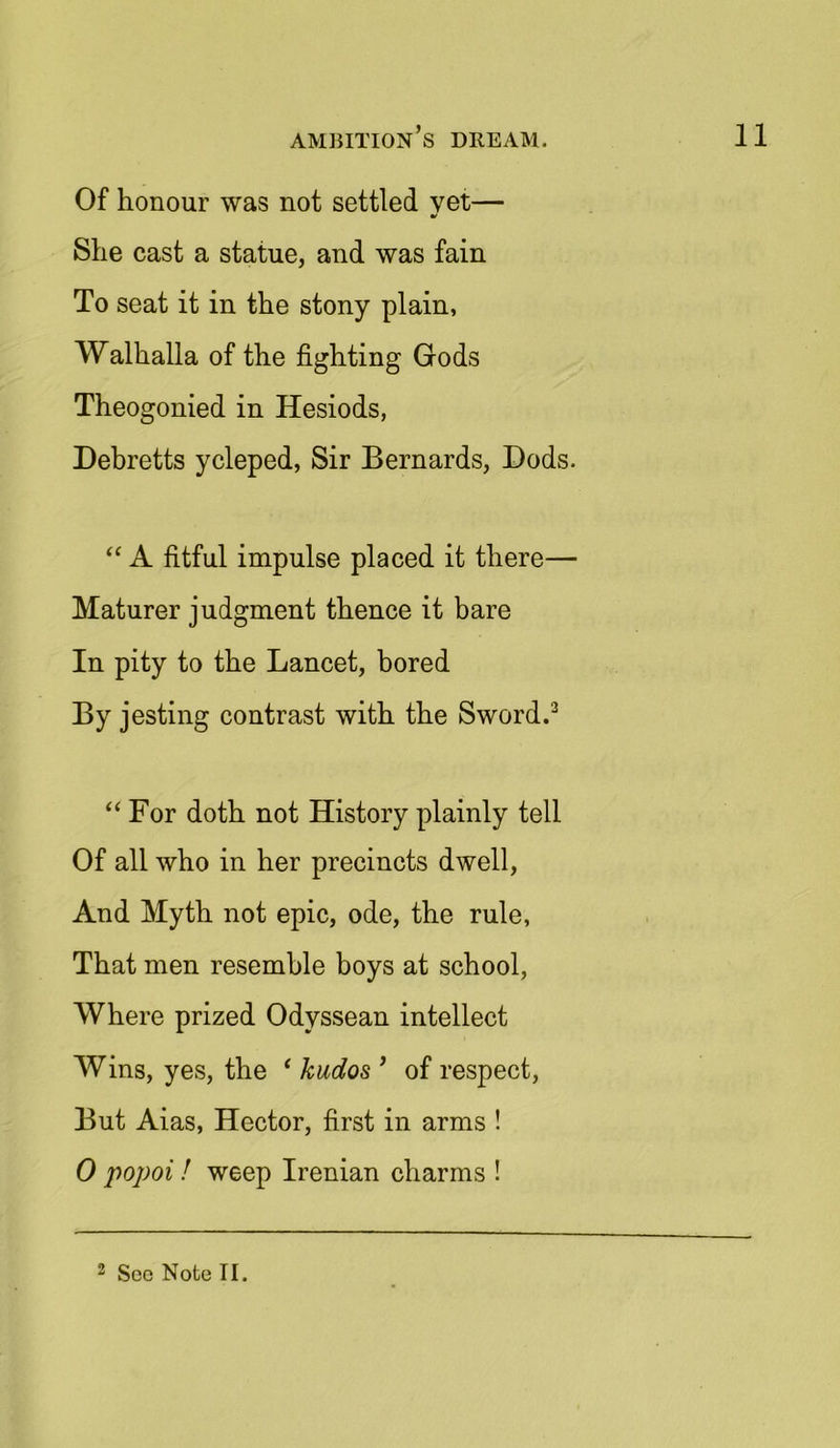 Of honour was not settled yet— She cast a statue, and was fain To seat it in the stony plain, Walhalla of the fighting Gods Theogonied in Hesiods, Debretts ycleped, Sir Bernards, Bods. “ A fitful impulse placed it there— Maturer judgment thence it bare In pity to the Lancet, bored By jesting contrast with the Sword.3 “ For doth not History plainly tell Of all who in her precincts dwell, And Myth not epic, ode, the rule, That men resemble boys at school, Where prized Odyssean intellect Wins, yes, the ‘ kudos ’ of respect, But Aias, Hector, first in arms ! 0 popoi ! weep Irenian charms !