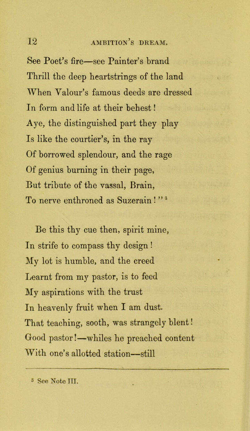 See Poet’s fire—see Painter’s brand Thrill the deep heartstrings of the land When Valour’s famous deeds are dressed In form and life at their behest! Aye, the distinguished part they play Is like the courtier’s, in the ray Of borrowed splendour, and the rage Of genius burning in their page, But tribute of the vassal, Brain, To nerve enthroned as Suzerain! ”3 Be this thy cue then, spirit mine, In strife to compass thy design ! My lot is humble, and the creed Learnt from my pastor, is to feed My aspirations with the trust In heavenly fruit when I am dust. That teaching, sooth, was strangely blent! Good pastor!—whiles he preached content With one’s allotted station—still