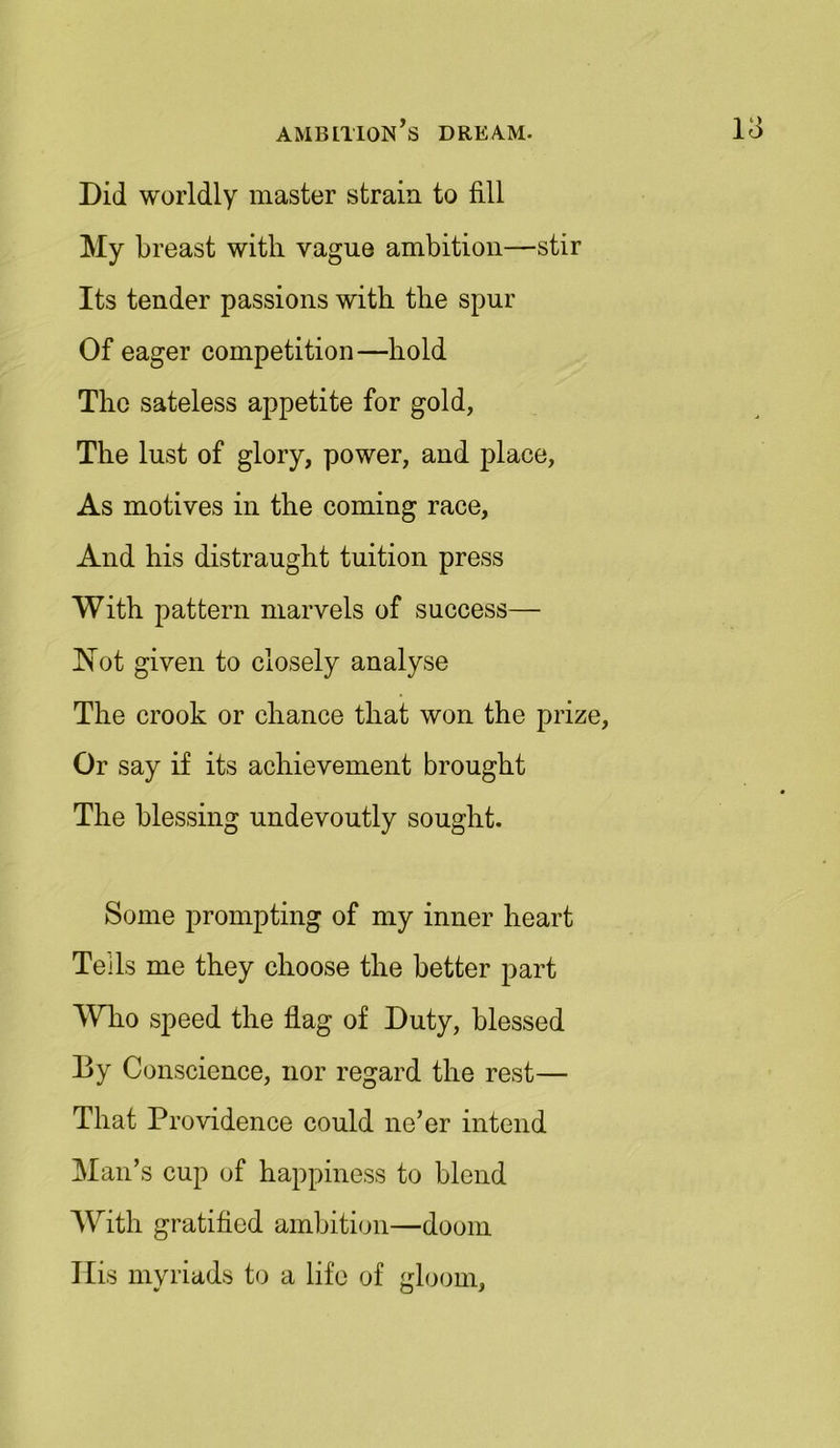 Did worldly master strain to fill My breast with vague ambition—stir Its tender passions with the spur Of eager competition—hold The sateless appetite for gold, The lust of glory, power, and place, As motives in the coming race, And his distraught tuition press With pattern marvels of success— Not given to closely analyse The crook or chance that won the prize, Or say if its achievement brought The blessing undevoutly sought. Some prompting of my inner heart Tells me they choose the better part Who speed the flag of Duty, blessed By Conscience, nor regard the rest— That Providence could ne’er intend Man’s cup of happiness to blend With gratified ambition—doom Ilis myriads to a life of gloom.