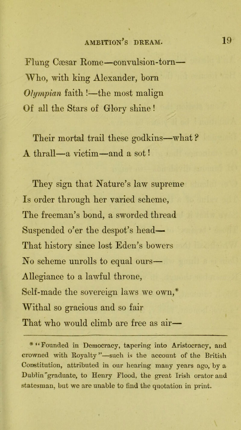 Flung C?csar Rome—convulsion-torn— Who, with king Alexander, born Olympian faith !—the most malign Of all the Stars of Glory shine ! Their mortal trail these godkins—what ? A thrall—a victim—and a sot! They sign that Nature’s law supreme Is order through her varied scheme, The freeman’s bond, a sworded thread Suspended o’er the despot’s head— That history since lost Eden’s bowers No scheme unrolls to equal ours— Allegiance to a lawful throne, Self-made the sovereign laws we own,* Withal so gracious and so fair That who would climb are free as air— Founded in Democracy, tapering into Aristocracy, and crowned with Royalty ”—such is the account of the British Constitution, attributed in our hearing many years ago, by a Dublin graduate, to Henry Flood, the great Irish orator and statesman, but we are unable to find the quotation in print.