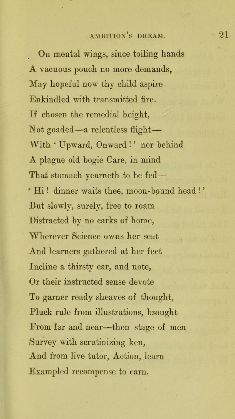 Oil mental wings, since toiling hands A vacuous pouch no more demands, May hopeful now thy child aspire Enkindled with transmitted fire. If chosen the remedial height, Not goaded—a relentless flight— With 4 Upward, Onward ! ’ nor behind A plague old bogie Care, in mind That stomach yearneth to be fed— * Hi! dinner waits thee, moon-bound head ! ’ But slowly, surely, free to roam Distracted by no carks of home, Wherever Science owns her seat And learners gathered at her feet Incline a thirsty ear, and note, Or their instructed sense devote To garner ready sheaves of thought, Pluck rule from illustrations, brought From far and near—then stage of men Survey with scrutinizing ken, And from live tutor, Action, learn Exampled recompense to earn.