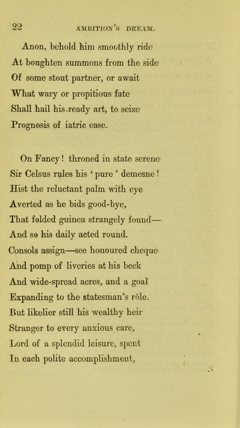 Anon, behold him smoothly ride At bonghten summons from the side Of some stout partner, or await What wary or propitious fate Shall hail his.ready art, to seize Prognosis of iatrie ease. On Fancy! throned in state serene Sir Celsus rules his ‘ pure ' demesne l Hist the reluctant palm with eye Averted as he bids good-bye. That folded guinea strangely found— And so his daily acted round. Consols assign—see honoured cheque And pomp of liveries at his beck And wide-spread acres, and a goal Expanding to the statesman's role. But likelier still his wealthy heir Stranger to every anxious care. Lord of a splendid leisure, spent In each polite accomplishment.
