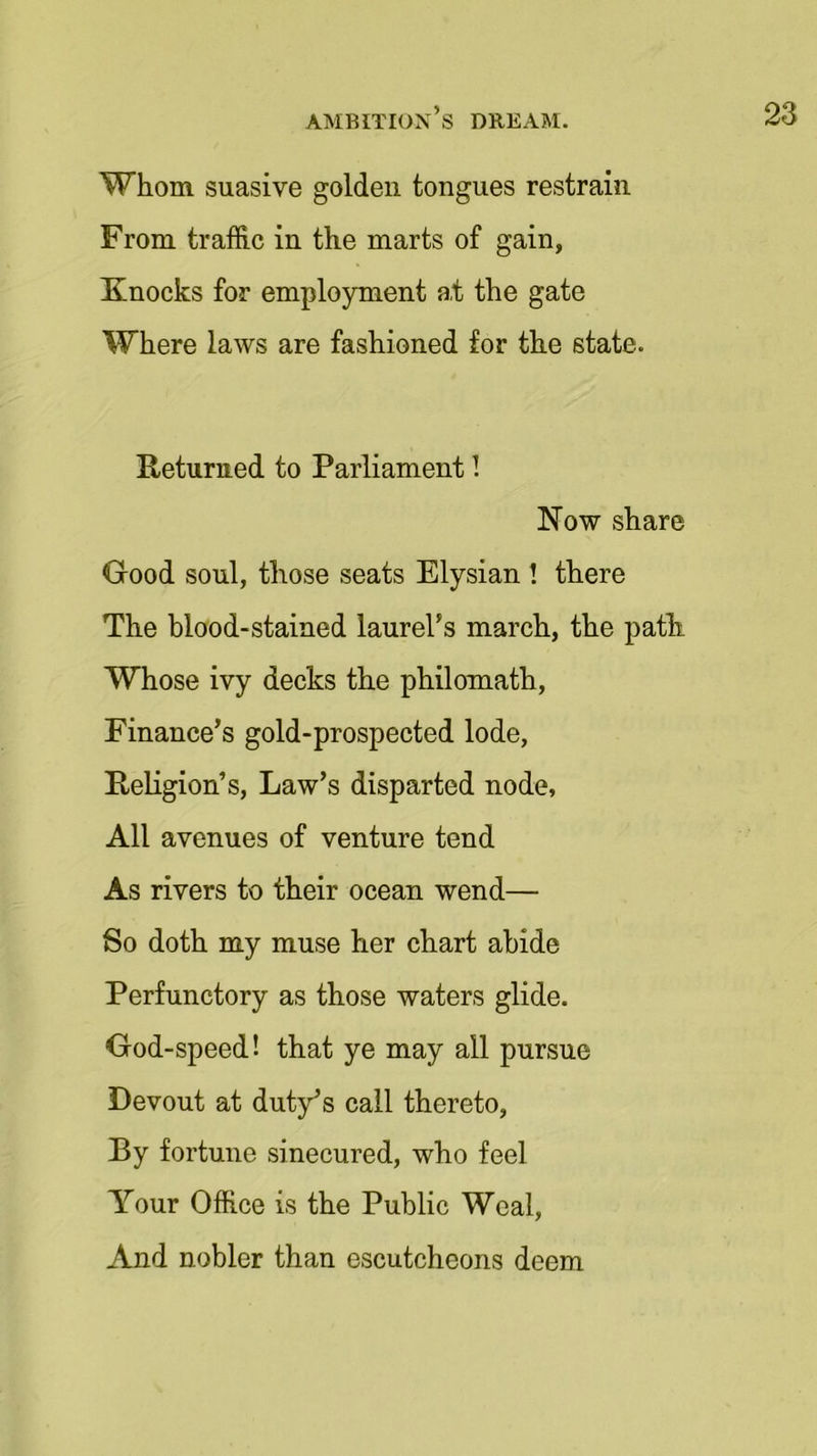 Whom suasive golden tongues restrain From traffic in the marts of gain, Knocks for employment a,t the gate Where laws are fashioned for the state. Returned to Parliament! Now share Good soul, those seats Elysian ! there The blood-stained laurel’s march, the path Whose ivy decks the philomath, Finance’s gold-prospected lode, Religion’s, Law’s disparted node, All avenues of venture tend As rivers to their ocean wend— So doth my muse her chart abide Perfunctory as those waters glide. God-speed! that ye may all pursue Devout at duty’s call thereto, By fortune sinecured, who feel Your Office is the Public Weal, And nobler than escutcheons deem