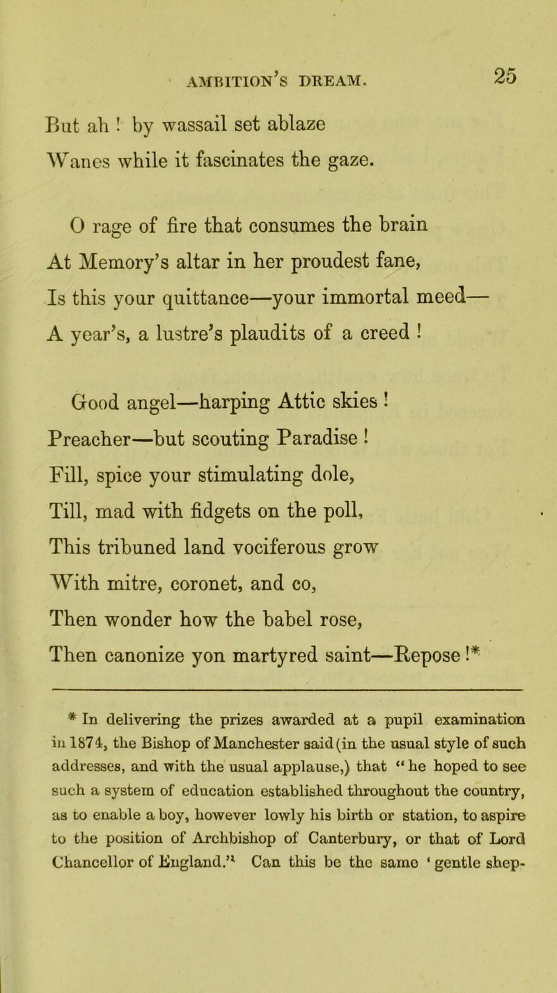 But ah ! by wassail set ablaze Wanes while it fascinates the gaze. 0 rage of fire that consumes the brain At Memory’s altar in her proudest fane, Is this your quittance—your immortal meed— A year’s, a lustre’s plaudits of a creed ! Good angel—harping Attic skies ! Preacher—but scouting Paradise ! Fill, spice your stimulating dole, Till, mad with fidgets on the poll, This tribuned land vociferous grow With mitre, coronet, and co, Then wonder how the babel rose, Then canonize yon martyred saint—Bepose !* * In delivering the prizes awarded at a pupil examination in 1874, the Bishop of Manchester said (in the usual style of such addresses, and with the usual applause,) that “ he hoped to see such a system of education established throughout the country, as to enable a boy, however lowly his birth or station, to aspire to the position of Archbishop of Canterbury, or that of Lord Chancellor of England.’1 Can this be the sarno ‘ gentle shep-