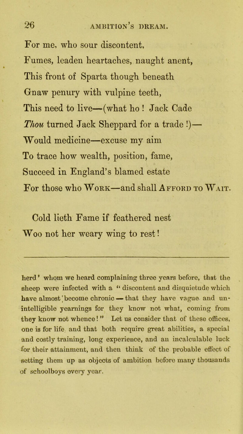 For me, who sour discontent, Fumes, leaden heartaches, naught anent, This front of Sparta though beneath Gnaw penury with vulpine teeth, This need to live—(what ho ! Jack Cade Thou turned Jack Sheppard for a trade !)— Would medicine—excuse my aim To trace how wealth, position, fame, Succeed in England’s blamed estate For those who Work—and shall Afford to Wait. Cold lieth Fame if feathered nest Woo not her weary wing to rest! herd’ whom we heard complaining three years before, that the sheep were infected with a “ discontent and disquietude which have almost'become chronic — that they have vague and un- intelligible yearnings for they know not what, coming from they know not whence! ” Let us consider that of these offices, one is for life and that both require great abilities, a special and costly training, long experience, and an incalculable luck for their attainment, and then think of the probable effect of setting them up as objects of ambition before many thousands of schoolboys overy year.