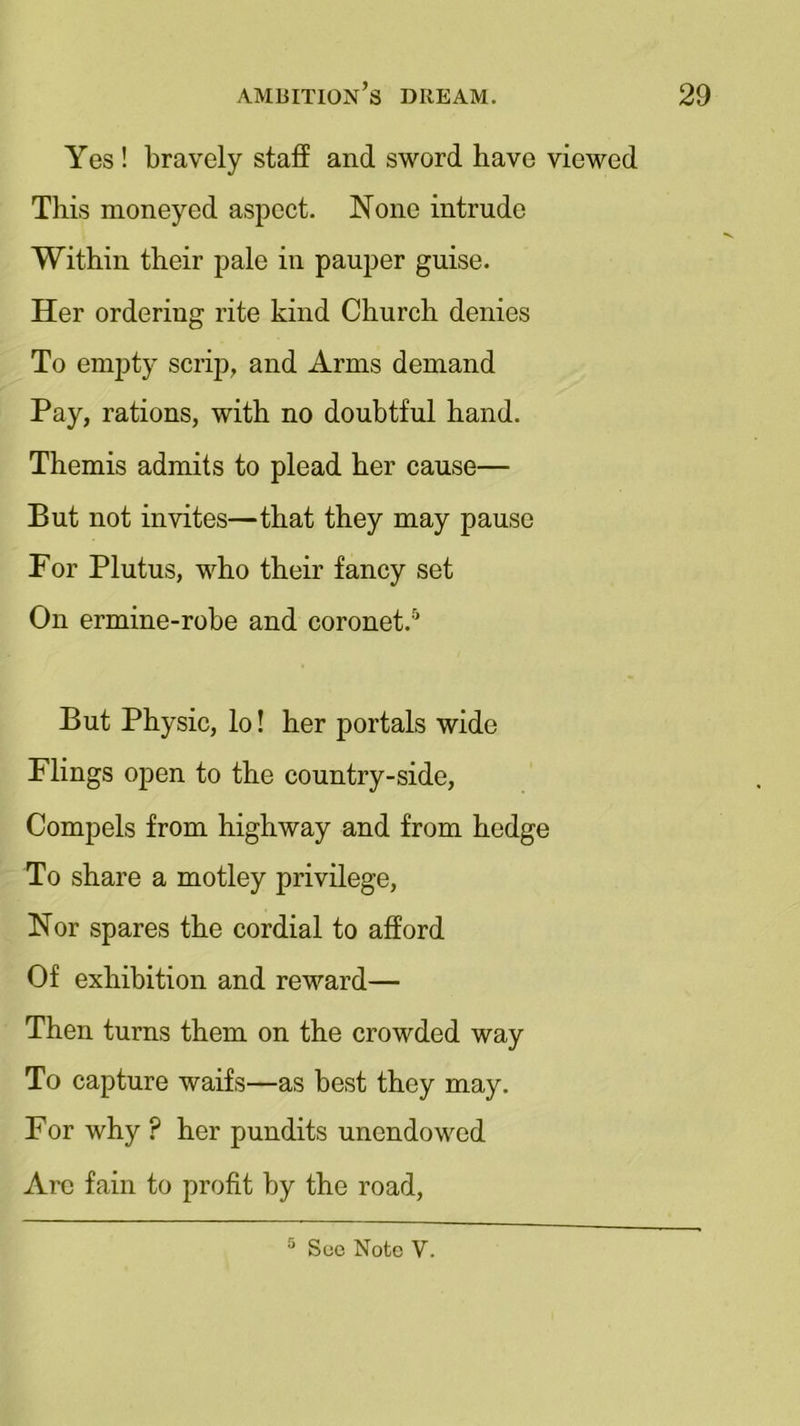 Yes ! bravely staff and sword have viewed This moneyed aspect. None intrude Within their pale in pauper guise. Her ordering rite kind Church denies To empty scrip, and Arms demand Pay, rations, with no doubtful hand. Themis admits to plead her cause— But not invites—that they may pause For Plutus, who their fancy set On ermine-robe and coronet.0 But Physic, lo! her portals wide Flings open to the country-side, Compels from highway and from hedge To share a motley privilege, Nor spares the cordial to afford Of exhibition and reward— Then turns them on the crowded way To capture waifs—as best they may. For why ? her pundits unendowed Are fain to profit by the road,