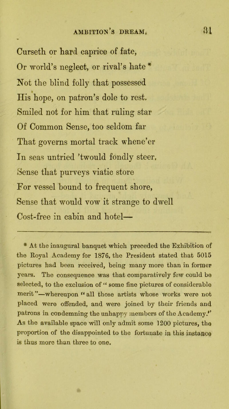Cursetli or hard caprice of fate, Or world’s neglect, or rival’s hate* Not the blind folly that possessed His hope, on patron’s dole to rest. Smiled not for him that ruling star Of Common Sense, too seldom far That governs mortal track whene’er In seas untried ’twould fondly steer, Sense that purveys viatic store For vessel bound to frequent shore, Sense that would vow it strange to dwell Cost-free in cabin and hotel— * At the inaugural banquet which preceded the Exhibition of the Royal Academy for 1876, the President stated that 5015 pictures had been received, being many more than in former years. The consequence was that comparatively few could bo selected, to the exclusion of “ some fine pictures of considerable merit ”—whereupon (t all those artists whose works were not placed were offended, and were joined by their Mends and patrons in condemning the unhappy members of the Academy/’ As the available space will only admit some 1200 pictures, the proportion of the disappointed to the fortunate in this instance ifi thus more than three to one.