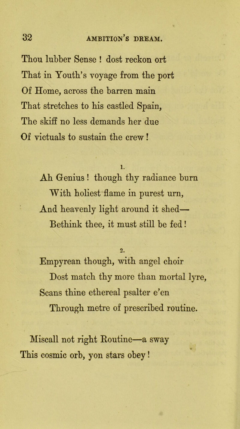 Thou lubber Sense ! dost reckon ort That in Youth’s voyage from the port Of Home, across the barren main That stretches to his castled Spain, The skiff no less demands her due Of victuals to sustain the crew! 1. Ah Genius ! though thy radiance burn With holiest flame in purest urn, And heavenly light around it shed— Bethink thee, it must still be fed! 2. Empyrean though, with angel choir Dost match thy more than mortal lyre, Scans thine ethereal psalter e’en Through metre of prescribed routine. Miscall not right Routine—a sway This cosmic orb, yon stars obey!