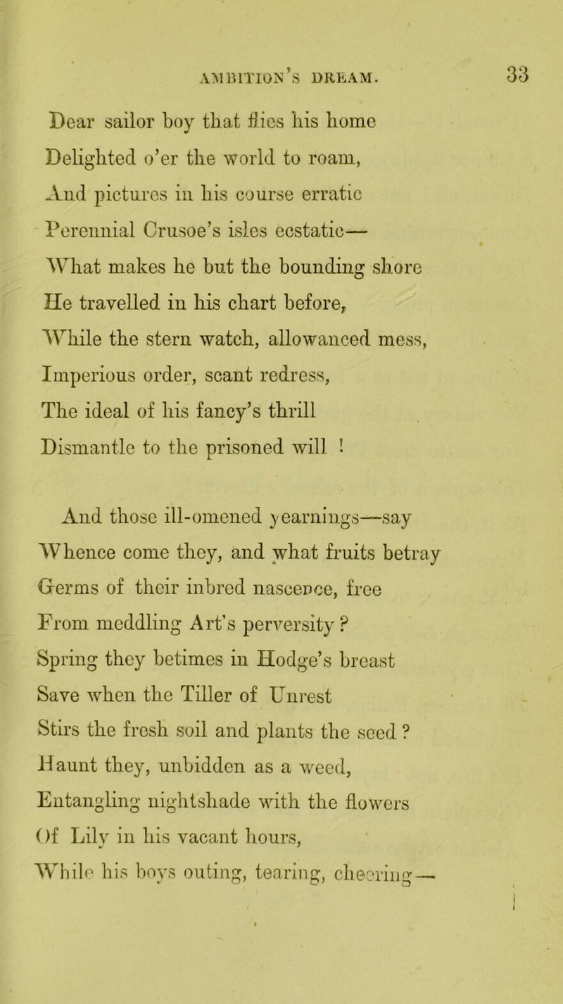 Bear sailor boy that flies bis home Delighted o’er the world to roam, And pictures in his course erratic Perennial Crusoe’s isles ecstatic— What makes he but the bounding shore He travelled in his chart before, While the stem watch, allowanced mess, Imperious order, scant redress, The ideal of his fancy’s thrill Dismantle to the prisoned will ! And those ill-omened yearnings—say Whence come they, and what fruits betray Germs of their inbred nascence, free From meddling Art’s perversity? Spring they betimes in Hodge’s breast Save when the Tiller of Unrest Stirs the fresh soil and plants the seed ? Haunt they, unbidden as a weed, Entangling nightshade with the flowers Of Lily in his vacant hours, While his boys outing, tearing, cheering —