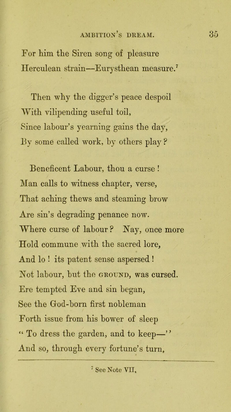For him the Siren song of pleasure Herculean strain—Eurysthean measure.7 Then why the digger’s peace despoil With vilipending useful toil, Since labour’s yearning gains the day, By some called work, by others play ? Beneficent Labour, thou a curse ! Man calls to witness chapter, verse, That aching thews and steaming brow Are sin’s degrading penance now. Where curse of labour? Nay, once more Hold commune with the sacred lore, And lo ! its patent sense aspersed ! Not labour, but the ground, was cursed. Ere tempted Eve and sin began, See the God-born first nobleman Forth issue from his bower of sleep r‘ To dress the garden, and to keep—” And so, through every fortune’s turn,