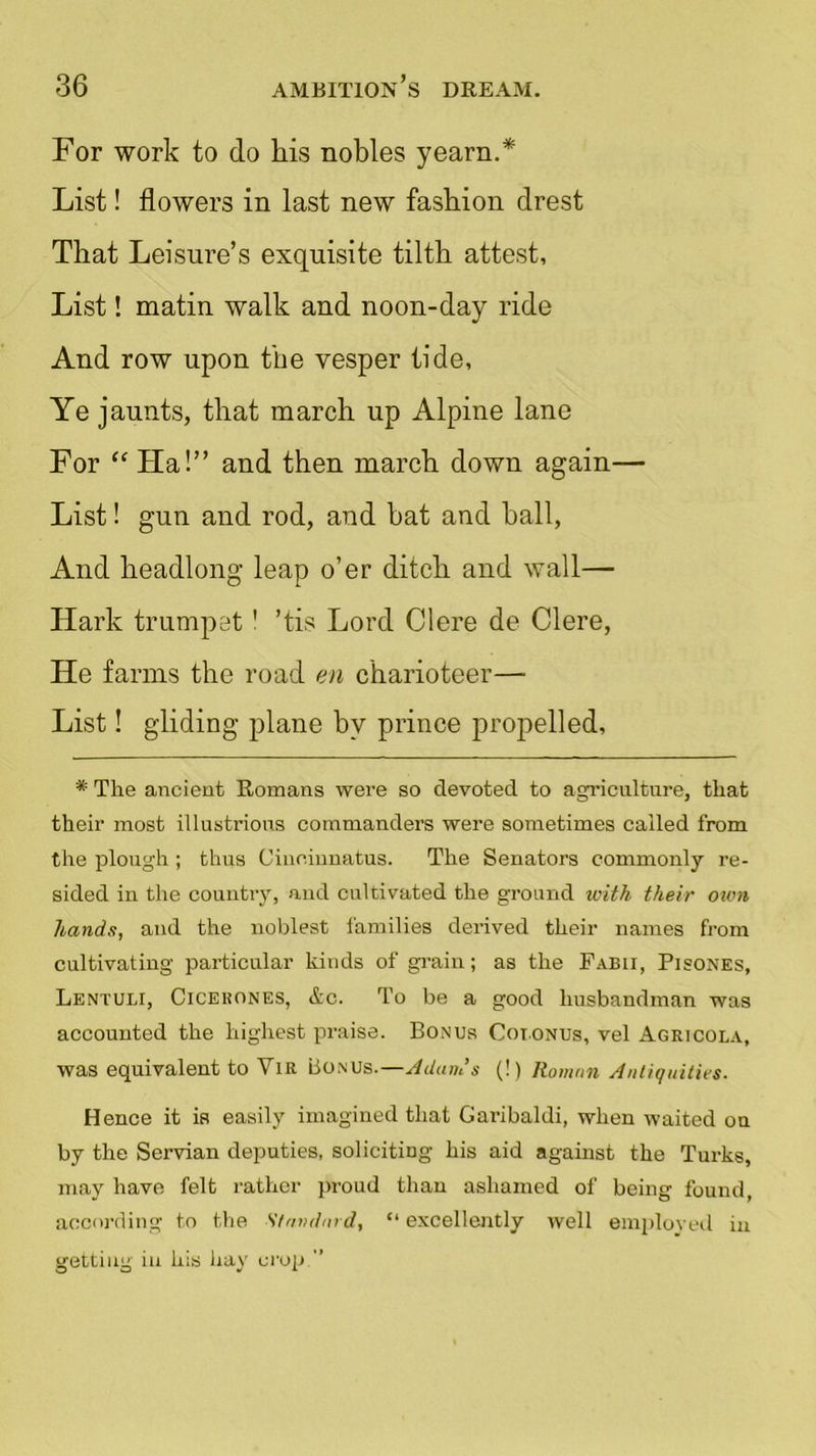 For work to do liis nobles yearn.* List! flowers in last new fashion drest That Leisure’s exquisite tilth attest, List! matin walk and noon-day ride And row upon the vesper tide, Ye jaunts, that march up Alpine lane For “ Ha!” and then march down again— List! gun and rod, and hat and hall, And headlong leap o’er ditch and wall— Hark trumpet' ’tis Lord Clere de Clere, He farms the road en charioteer— List! gliding plane by prince propelled, * The ancient Romans were so devoted to agriculture, that their most illustrious commanders were sometimes called from the plough ; thus Cinoiunatus. The Senators commonly re- sided in the country, and cultivated the ground with their own hands, and the noblest families derived their names from cultivating particular kinds of grain; as the Fabii, Pisones, Lentuli, Cicekones, &c. To be a good husbandman was accounted the highest praise. Bonus Cot.onus, vel Agricola, was equivalent to YiR Bonus.—Adams (!) Roman Antiquities. Hence it is easily imagined that Garibaldi, when waited on by the Servian deputies, soliciting his aid against the Turks, may have felt rather proud than ashamed of being found, according to the Standard, “ excellently well employed in getting in his hay crop