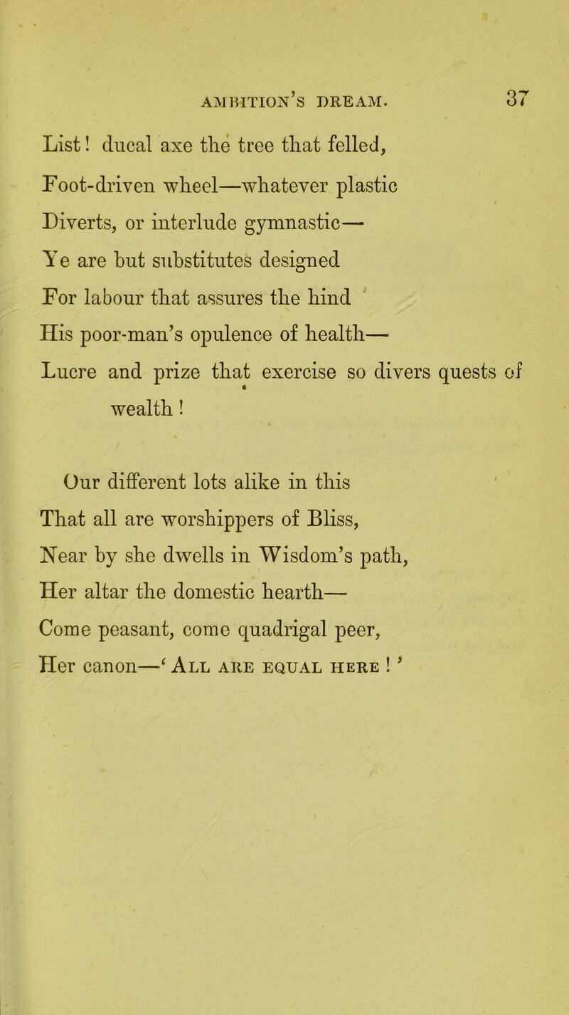 List! ducal axe the tree that felled, Foot-driven wheel—whatever plastic Diverts, or interlude gymnastic— Ye are but substitutes designed For labour that assures the hind His poor-man’s opulence of health— Lucre and prize that exercise so divers quests of wealth! Our different lots alike in this That all are worshippers of Bliss, Hear by she dwells in Wisdom’s path, Her altar the domestic hearth— Come peasant, come quadrigal peer, Her canon—‘ All are equal here ! ’