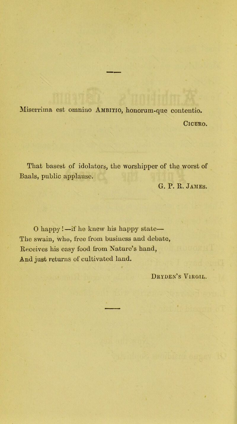 Miserrima est omnino Ambitio, honorum-que contentio. Cicero. That basest of idolaters, the worshipper of the worst of Baals, public applause. G. P. R. James. 0 happy ! —if he knew his happy state— The swain, who, free from business and debate, Receives his easy food from Nature’s hand, And just returns of cultivated land. Dryuejs’s Virgil.