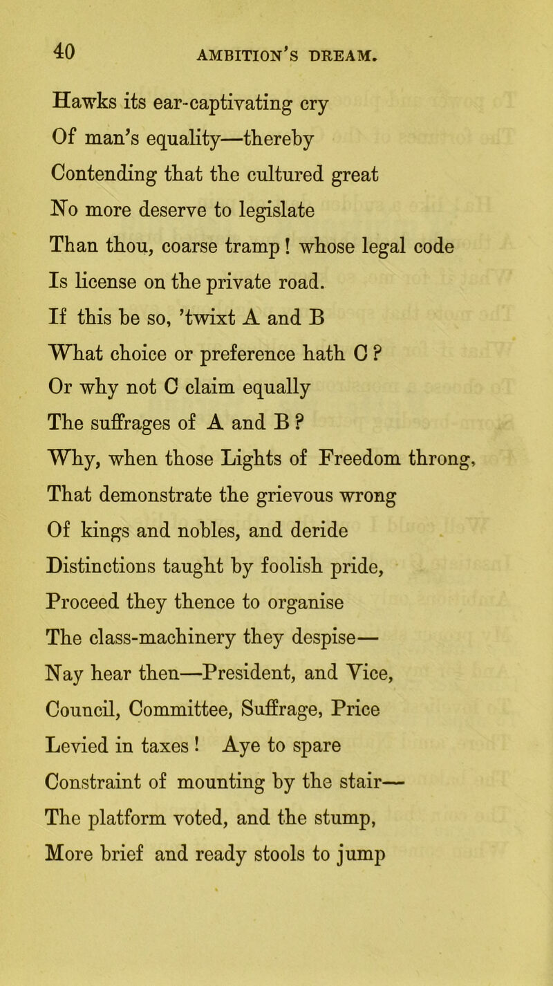 Hawks its ear-captivating cry Of man’s equality—thereby Contending that the cultured great Ho more deserve to legislate Than thou, coarse tramp! whose legal code Is license on the private road. If this he so, ’twixt A and B What choice or preference hath C ? Or why not C claim equally The suffrages of A and B ? Why, when those Lights of Freedom thron That demonstrate the grievous wrong Of kings and nobles, and deride Distinctions taught by foolish pride, Proceed they thence to organise The class-machinery they despise— Nay hear then—President, and Vice, Council, Committee, Suffrage, Price Levied in taxes ! Aye to spare Constraint of mounting by the stair— The platform voted, and the stump, More brief and ready stools to jump