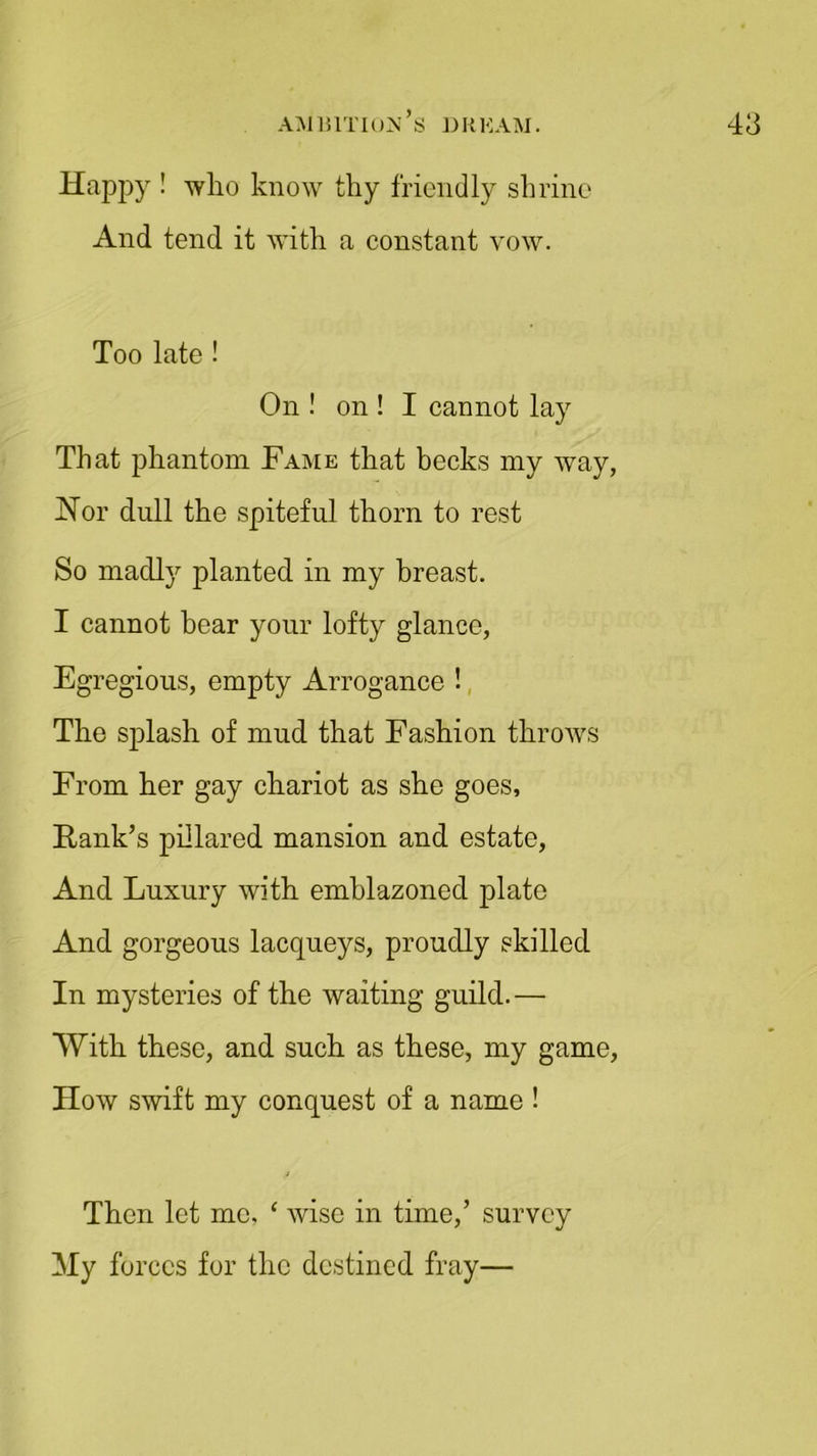 Happy ! who know thy friendly shrine And tend it with a constant vow. Too late ! On ! on ! I cannot lay That phantom Fame that becks my way Nor dull the spiteful thorn to rest So madly planted in my breast. I cannot bear your lofty glance, Egregious, empty Arrogance ! The splash of mud that Fashion throws From her gay chariot as she goes. Rank’s pillared mansion and estate, And Luxury with emblazoned plate And gorgeous lacqueys, proudly skilled In mysteries of the waiting guild.— With these, and such as these, my game How swift my conquest of a name ! Then let me, ‘ wise in time,’ survey My forces for the destined fray—