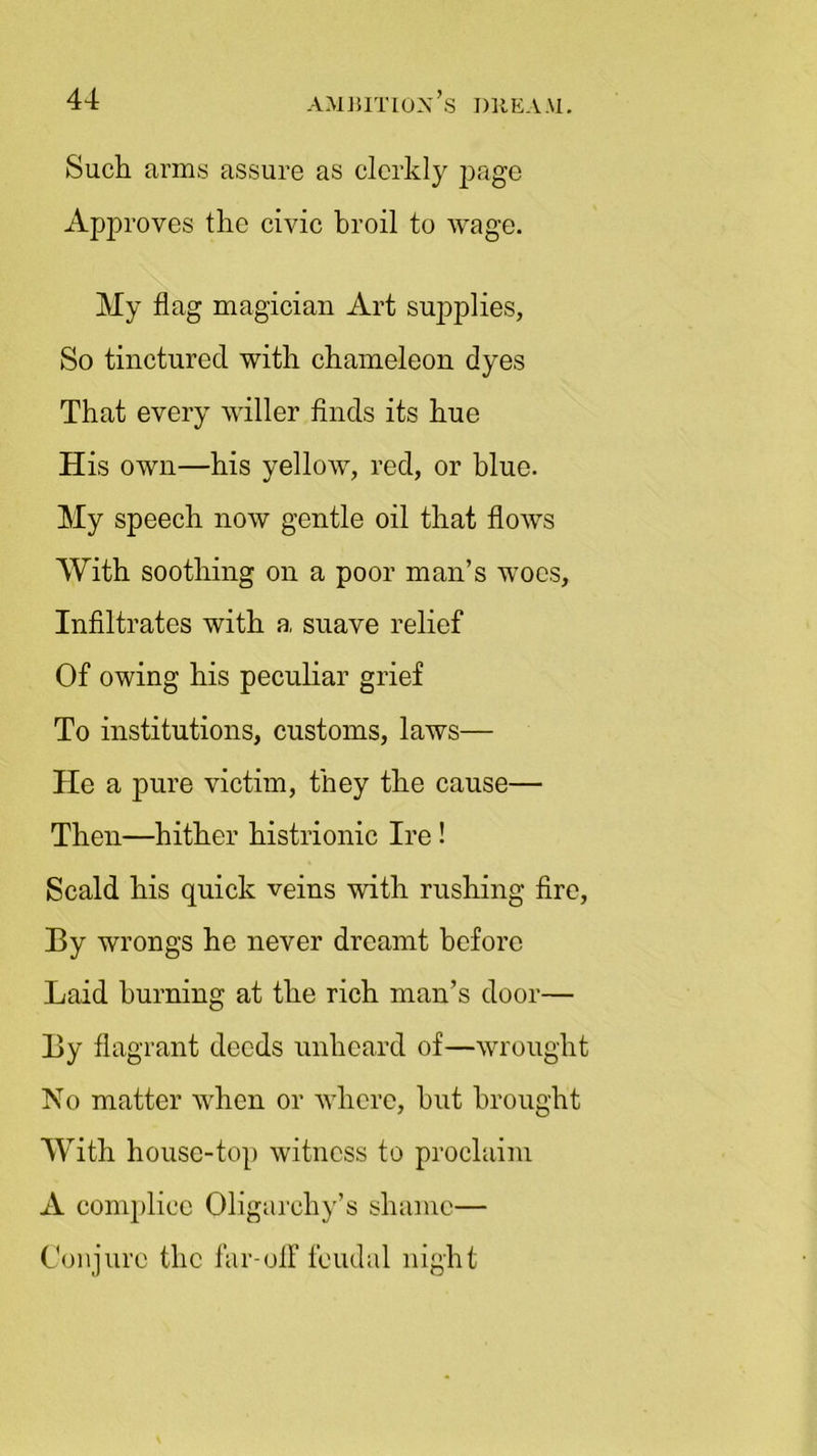 Such arms assure as clerkly page Approves the civic broil to wage. My flag magician Art supplies, So tinctured with chameleon dyes That every wilier finds its hue His own—his yellow, red, or blue. My speech now gentle oil that flows With soothing on a poor man’s woes. Infiltrates with a suave relief Of owing his peculiar grief To institutions, customs, laws— He a pure victim, they the cause— Then—hither histrionic Ire! Scald his quick veins with rushing fire, By wrongs he never dreamt before Laid burning at the rich man’s door— By flagrant deeds unheard of—wrought No matter when or where, hut brought With house-top witness to proclaim A complice Oligarchy’s shame— Conjure the far-off feudal night