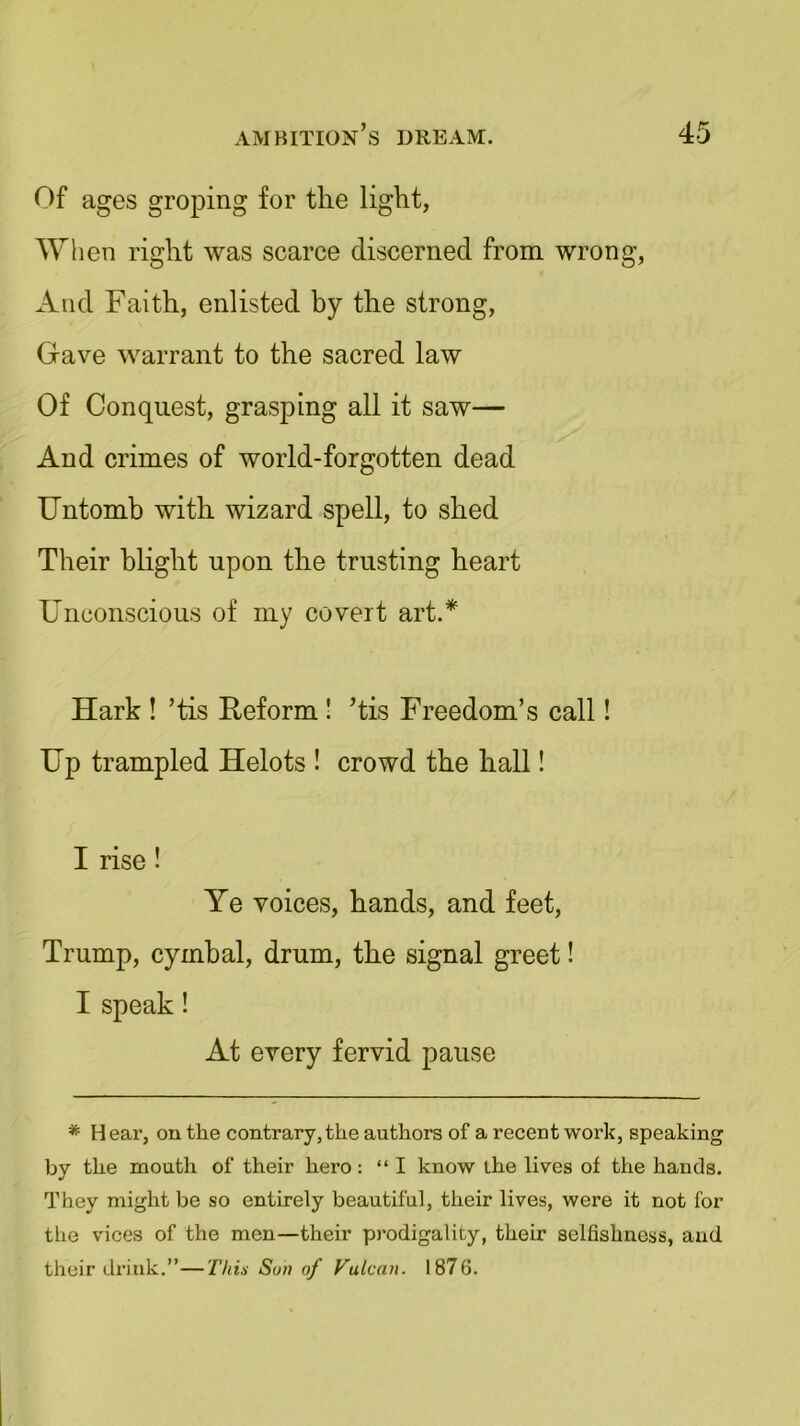Of ages groping for the light, When right was scarce discerned from wrong, And Faith, enlisted by the strong, Gave warrant to the sacred law Of Conquest, grasping all it saw— And crimes of world-forgotten dead Untomb with wizard spell, to shed Their blight upon the trusting heart Unconscious of my covert art.* Hark ! ’tis Reform ! ’tis Freedom’s call! Up trampled Helots ! crowd the hall! I rise ! Ye voices, hands, and feet, Trump, cymbal, drum, the signal greet! I speak! At every fervid pause * Hear, on the contrary,the authors of a recent work, speaking by the mouth of their hero: “ I know the lives of the hands. They might be so entirely beautiful, their lives, were it not for the vices of the men—their prodigality, their selfishness, and their drink.”—Thin Sun of Vulcan. 1876.