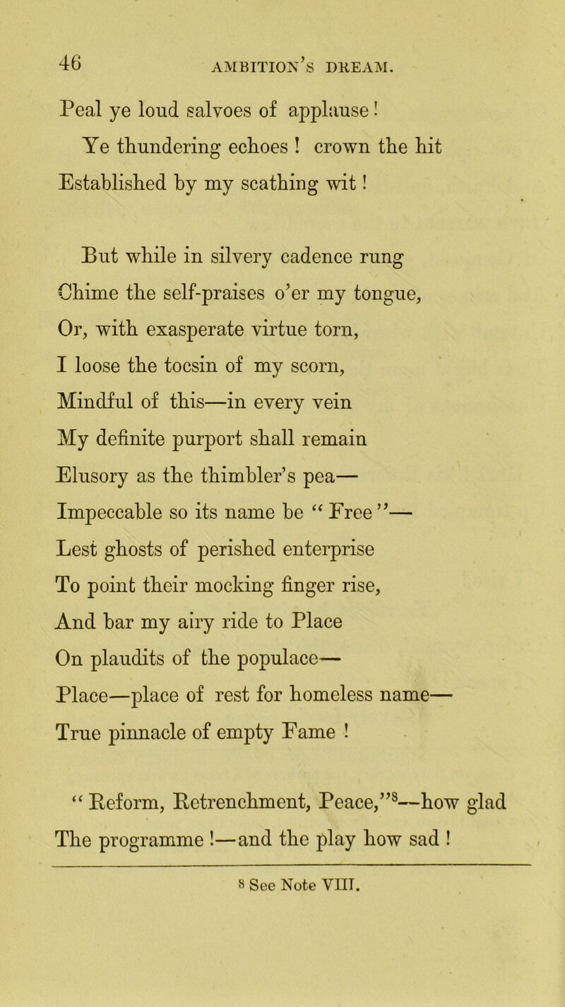 Peal ye loud salvoes of applause! Ye thundering echoes ! crown the hit Established by my scathing wit! But while in silvery cadence rung Chime the self-praises o’er my tongue, Or, with exasperate virtue torn, I loose the tocsin of my scorn, Mindful of this—in every vein My definite purport shall remain Elusory as the thimbler’s pea— Impeccable so its name be “ Free ”— Lest ghosts of perished enterprise To point their mocking finger rise, And bar my airy ride to Place On plaudits of the populace— Place—place of rest for homeless name— True pinnacle of empty Fame ! “ Reform, Retrenchment, Peace,”8—how glad The programme !—and the play how sad ! 8 See Note VIII.