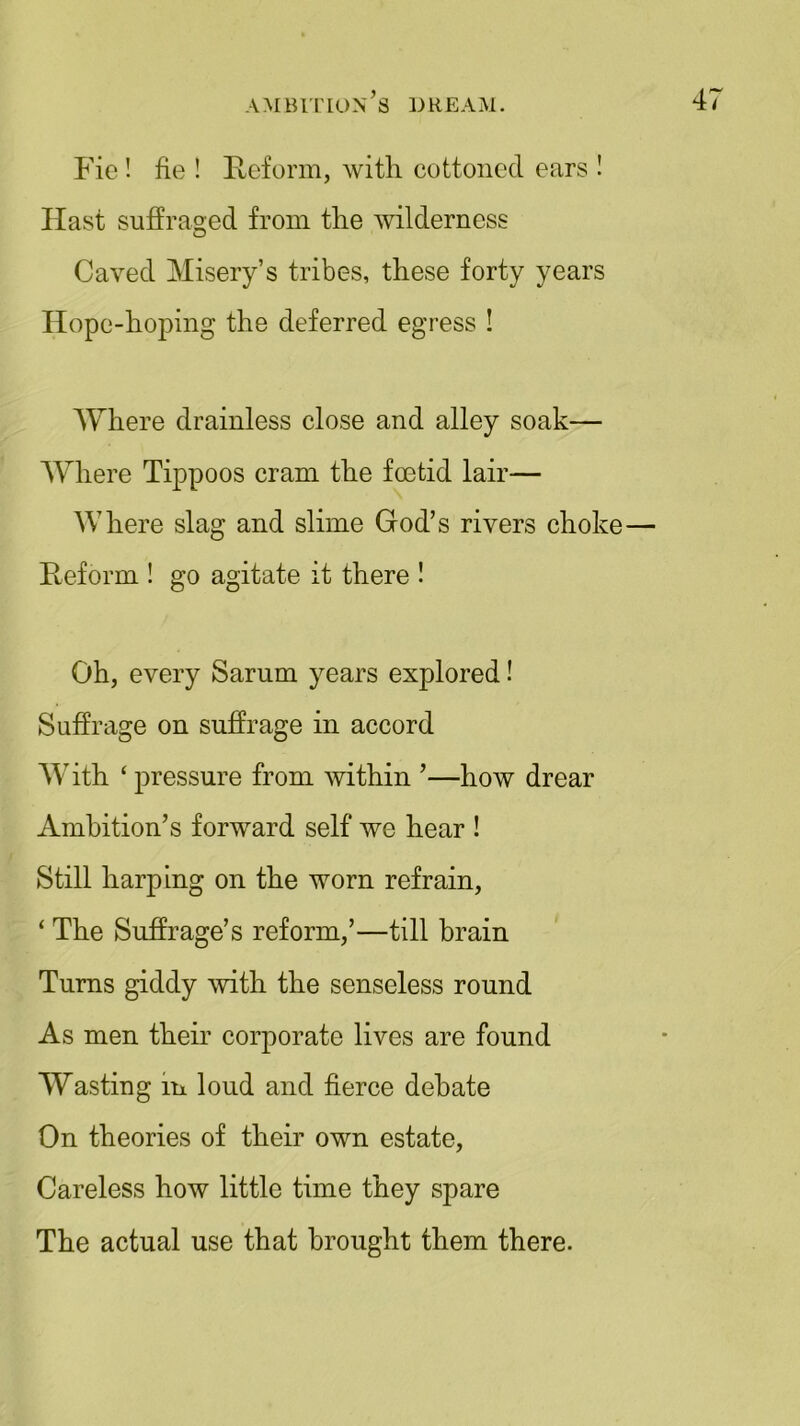 Fie ! fie ! Reform, with cottoned ears ! Hast suffraged from the wilderness Caved Misery’s tribes, these forty years Hope-hoping the deferred egress ! Where drainless close and alley soak— Where Tippoos cram the foetid lair— Where slag and slime God’s rivers choke— Reform ! go agitate it there ! Oh, every Sarum years explored! Suffrage on suffrage in accord With ‘ pressure from within ’—how drear Ambition’s forward self we hear ! Still harping on the worn refrain, ‘ The Suffrage’s reform,’—till brain Turns giddy with the senseless round As men their corporate lives are found Wasting in loud and fierce debate On theories of their own estate, Careless how little time they spare The actual use that brought them there.