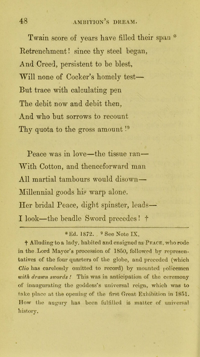 Twain score of years have filled their span * Retrenchment! since thy steel began, And Creed, persistent to be blest, Will none of Cocker’s homely test— But trace with calculating pen The debit now and debit then, And who hut sorrows to recount Thy quota to the gross amount !° Peace was in love—the tissue ran— With Cotton, and thenceforward man All martial tambours would disown— Millennial goods his warp alone. Her bridal Peace, dight spinster, leads— I look—the beadle Sword precedes ! t * Ed. 1872. 9 See Note IX. + Alluding to a lady, habited and ensigned as Peace, who rode in the Lord Mayor’s procession of 1850, followed by represen- tatives of the four quarters of the globe, and preceded (which Clio has carelessly omitted to record) by mounted policemen with drawn sivords ! This was in anticipation of the ceremony of inaugurating the goddess’s universal reign, which was to take place at the opening of the first Great Exhibition in 1851. How the augury has been fulfilled is matter of universal history.
