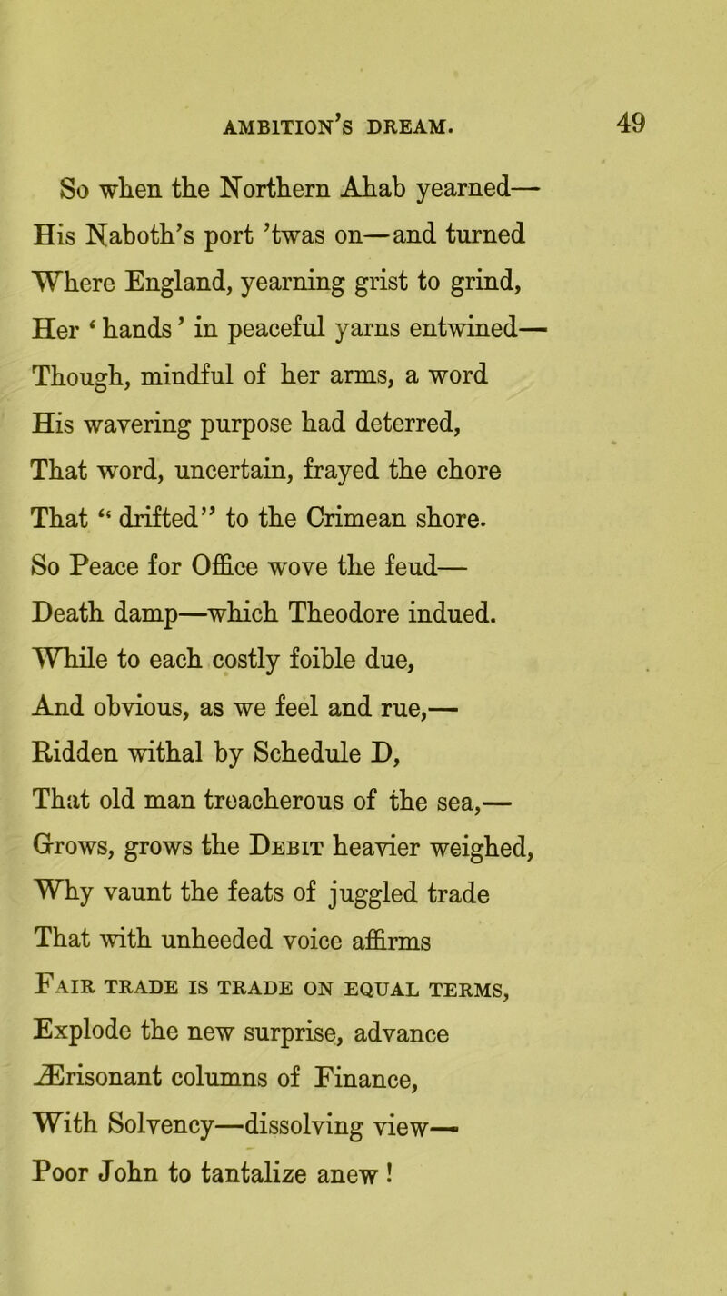 So when the Northern Ahab yearned— His Naboth’s port ’twas on—and turned Where England, yearning grist to grind, Her ‘ hands ’ in peaceful yarns entwined— Though, mindful of her arms, a word His wavering purpose had deterred, That word, uncertain, frayed the chore That “ drifted” to the Crimean shore. So Peace for Office wove the feud— Death damp—which Theodore indued. While to each costly foible due, And obvious, as we feel and rue,— Ridden withal by Schedule D, That old man treacherous of the sea,— Grows, grows the Debit heavier weighed, Why vaunt the feats of juggled trade That with unheeded voice affirms Fair trade is trade on equal terms, Explode the new surprise, advance H^risonant columns of Finance, With Solvency—dissolving view— Poor John to tantalize anew !