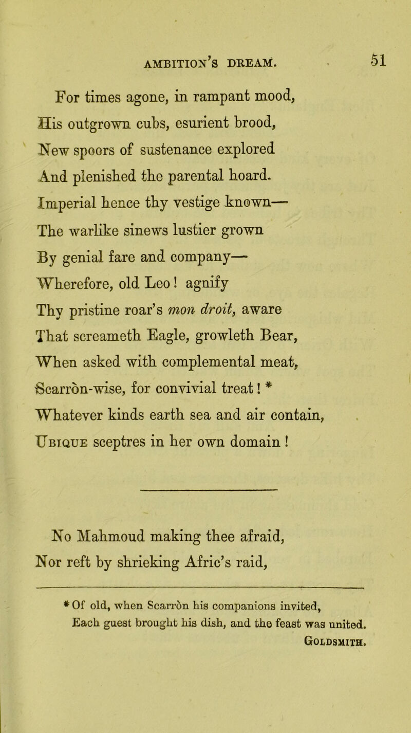 For times agone, in rampant mood, His outgrown cubs, esurient brood, New spoors of sustenance explored And plenisbed tbe parental hoard. Imperial hence thy vestige known— The warlike sinews lustier grown By genial fare and company— Wherefore, old Leo ! agnify Thy pristine roar’s mon droit, aware That screameth Eagle, growleth Bear, When asked with complemental meat, Bcarron-wise, for convivial treat! * Whatever kinds earth sea and air contain, Ubique sceptres in her own domain ! No Mahmoud making thee afraid, Nor reft by shrieking Afric’s raid, * Of old, when Scarron his companions invited, Each guest brought his dish, and the feast was united. Goldsmith.