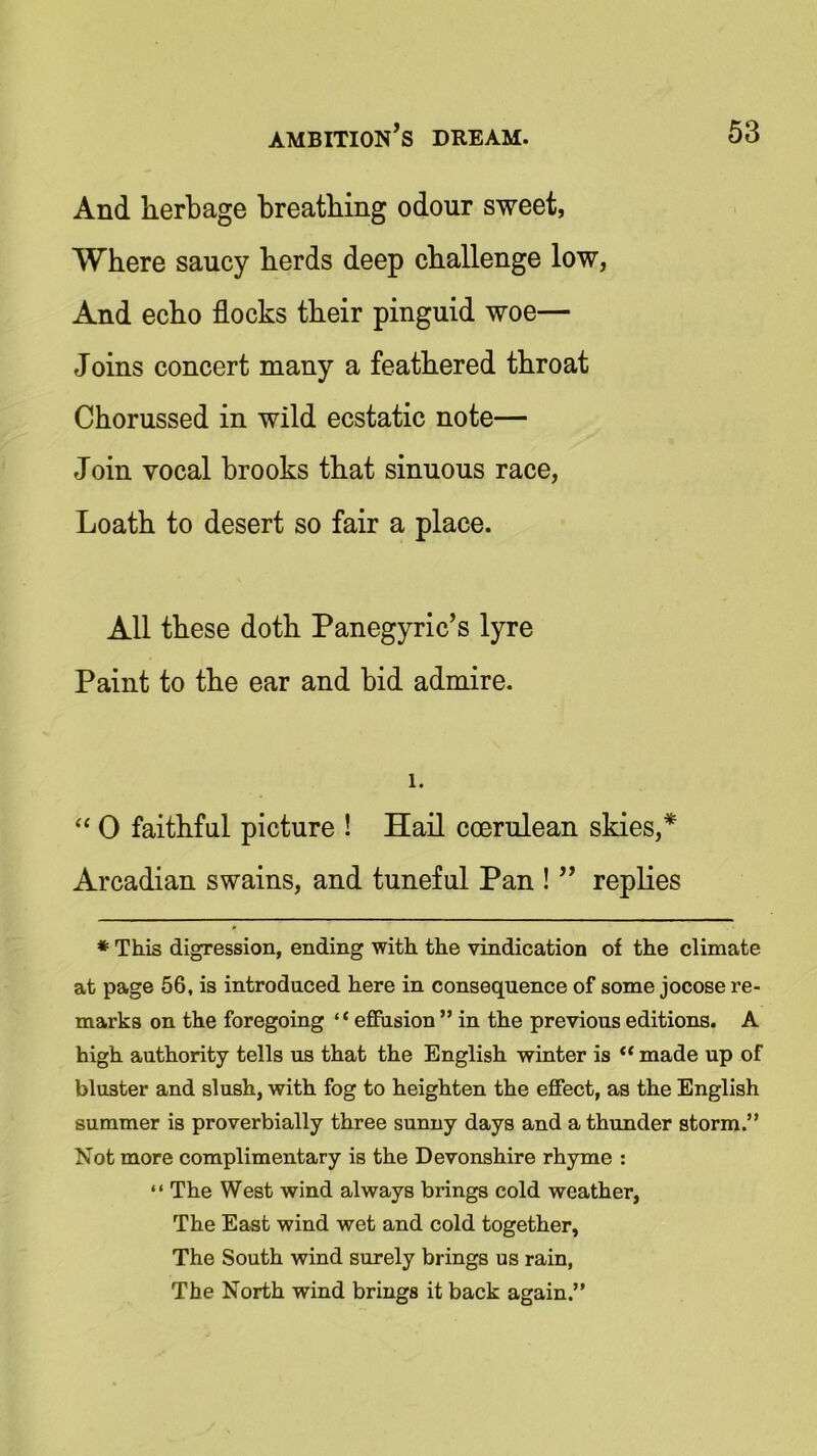 And herbage breathing odour sweet, Where saucy herds deep challenge low, And echo flocks their pinguid woe— Joins concert many a feathered throat Chorussed in wild ecstatic note— Join vocal brooks that sinuous race, Loath to desert so fair a place. All these doth Panegyric’s lyre Paint to the ear and bid admire. 1. “ 0 faithful picture ! Hail ccerulean skies,* Arcadian swains, and tuneful Pan ! ” replies * This digression, ending with the vindication of the climate at page 56, is introduced here in consequence of some jocose re- marks on the foregoing “effusion ” in the previous editions. A high authority tells us that the English winter is “ made up of bluster and slush, with fog to heighten the effect, as the English summer is proverbially three sunny days and a thunder storm.” Not more complimentary is the Devonshire rhyme : “ The West wind always brings cold weather, The East wind wet and cold together, The South wind surely brings us rain, The North wind brings it back again ”