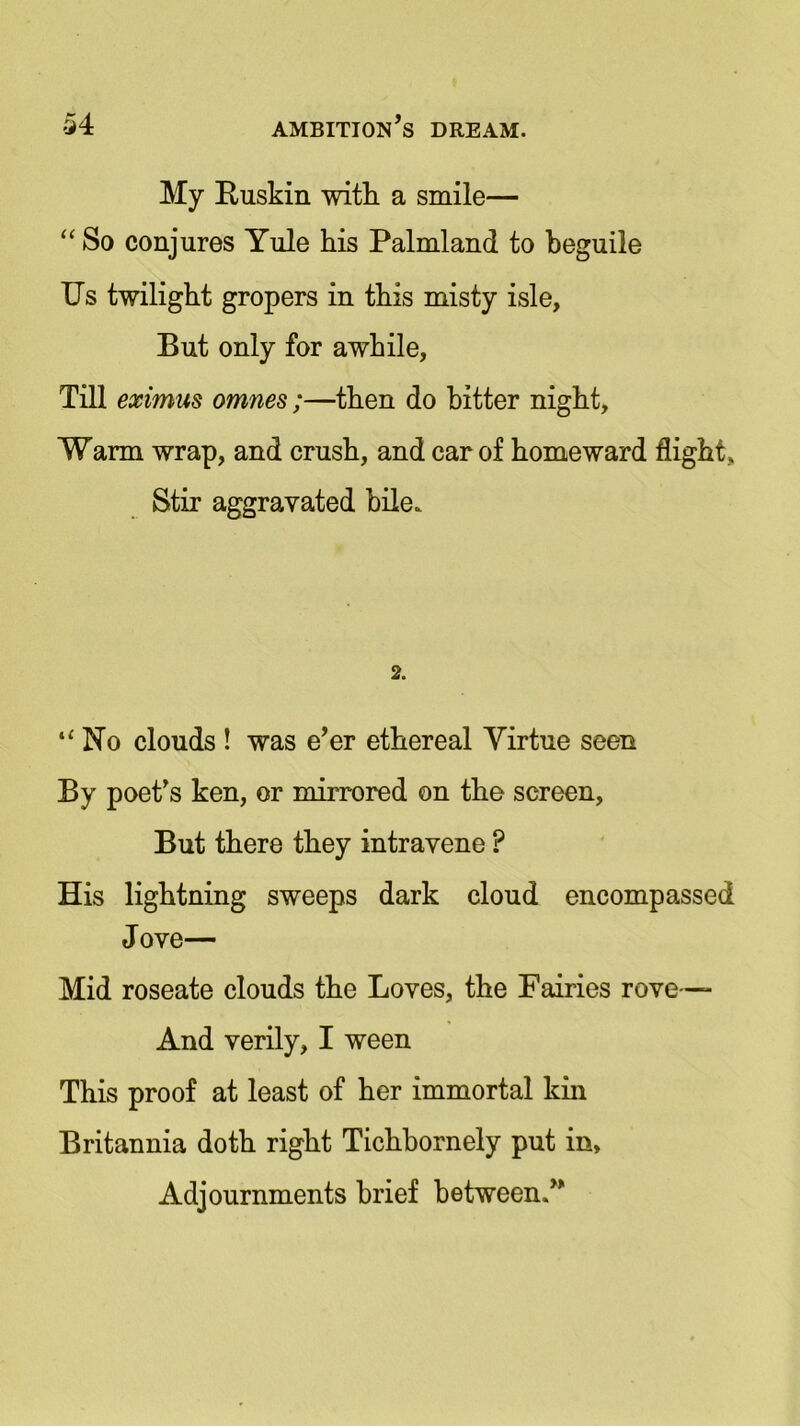 My Ruskin with a smile— “ So conjures Yule his Palmland to beguile Us twilight gropers in this misty isle. But only for awhile, Till eximus omnes;—then do hitter night, Warm wrap, and crush, and car of homeward flight. Stir aggravated bile. 2. “ No clouds ! was e’er ethereal Virtue seen By poet’s ken, or mirrored on the screen. But there they intravene P His lightning sweeps dark cloud encompassed Jove— Mid roseate clouds the Loves, the Fairies rove— And verily, I ween This proof at least of her immortal kin Britannia doth right Tichbornely put in. Adjournments brief between.”