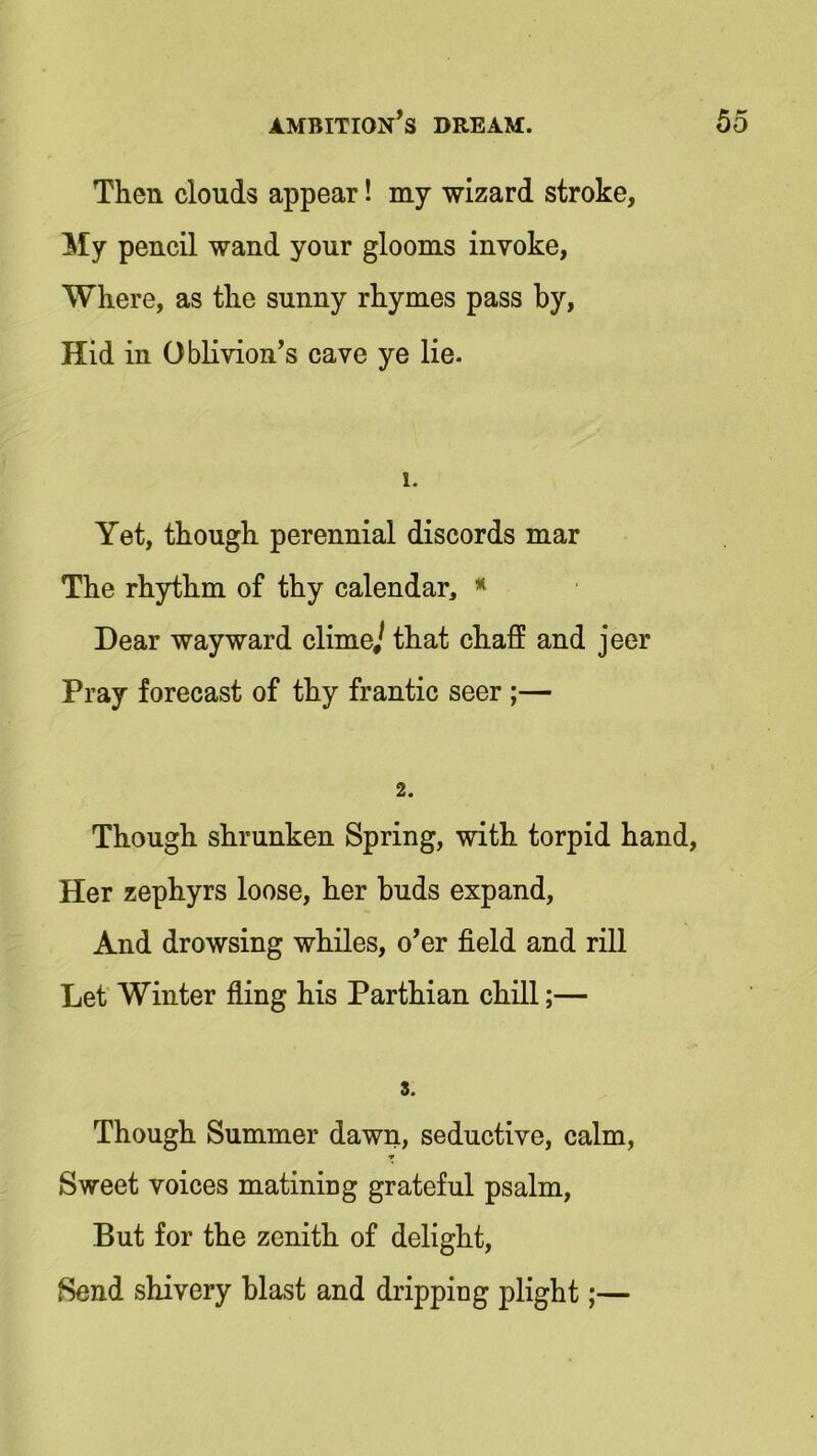 Then clouds appear! my wizard stroke, My pencil wand your glooms invoke, Where, as the sunny rhymes pass by, Hid in Oblivion’s cave ye lie. 1. Yet, though perennial discords mar The rhythm of thy calendar, * Dear wayward clime,/ that chaff and jeer Pray forecast of thy frantic seer ;— 2. Though shrunken Spring, with torpid hand, Her zephyrs loose, her buds expand, And drowsing whiles, o’er field and rill Let Winter fling his Parthian chill;— s. Though Summer dawn, seductive, calm, Sweet voices matining grateful psalm, But for the zenith of delight, Send shivery blast and dripping plight;—