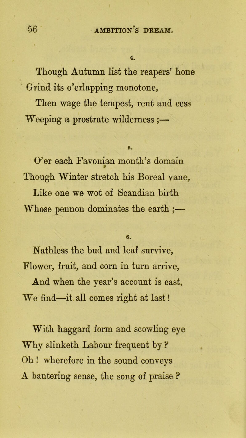 4. Though Autumn list the reapers’ hone Grind its o'erlapping monotone, Then wage the tempest, rent and cess Weeping a prostrate wilderness ;— 5. O’er each Favonian month’s domain * Though Winter stretch his Boreal vane. Like one we wot of Scandian birth Whose pennon dominates the earth ;— 6. Nathless the bud and leaf survive, Flower, fruit, and corn in turn arrive. And when the year’s account is cast. We find—it all comes right at last! With haggard form and scowling eye Why slinketh Labour frequent by ? Oh ! wherefore in the sound conveys A bantering sense, the song of praise ?