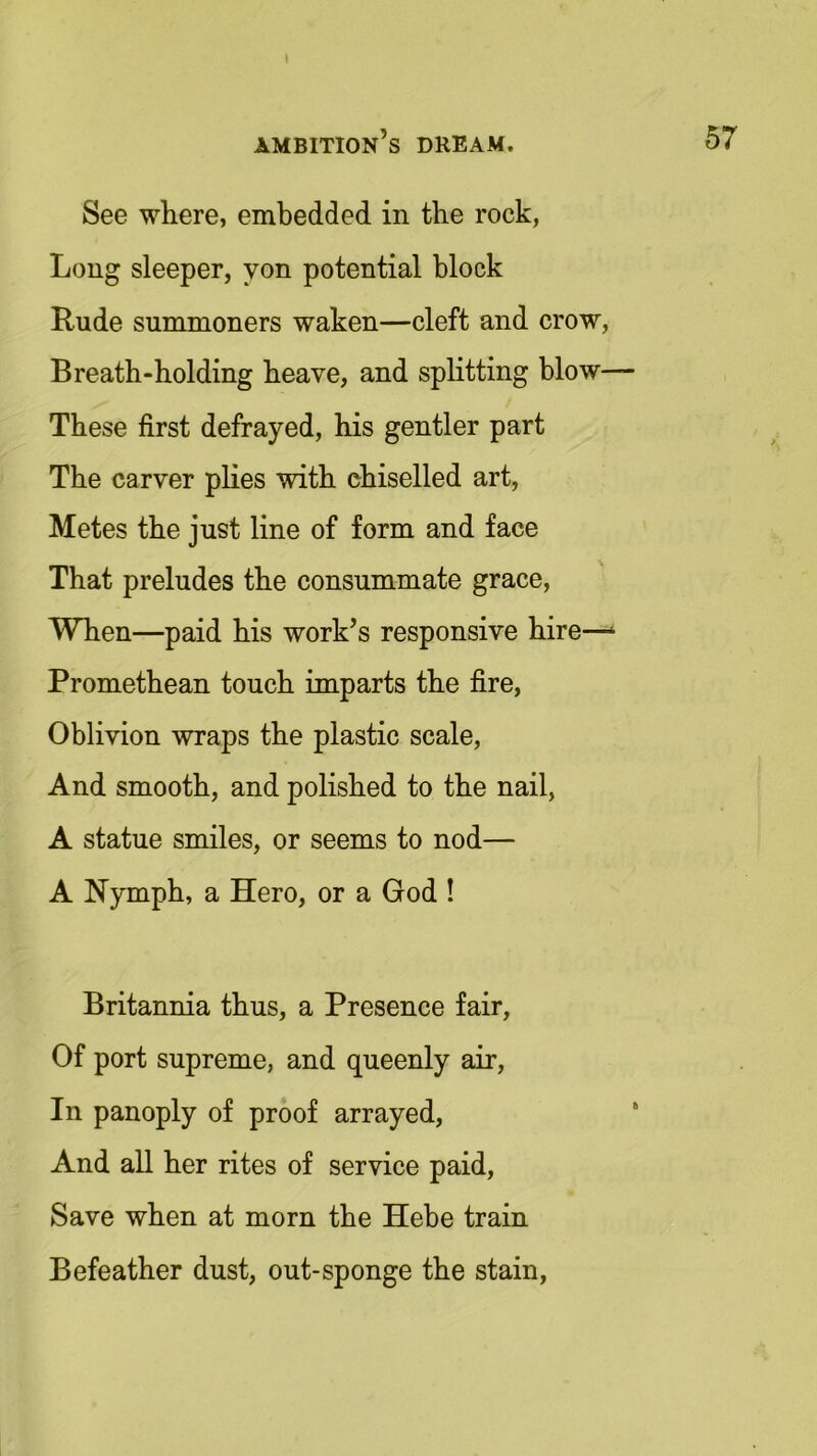 » ambition’s dream. 57 See where, embedded in the rock, Long sleeper, yon potential block Rude summoners waken—cleft and crow, Breath-holding heave, and splitting blow— These first defrayed, his gentler part The carver plies with chiselled art, Metes the just line of form and face That preludes the consummate grace, When—paid his work’s responsive hire—1 Promethean touch imparts the fire, Oblivion wraps the plastic scale, And smooth, and polished to the nail, A statue smiles, or seems to nod— A Nymph, a Hero, or a God ! Britannia thus, a Presence fair, Of port supreme, and queenly air, In panoply of proof arrayed, And all her rites of service paid, Save when at morn the Hebe train Befeather dust, out-sponge the stain,