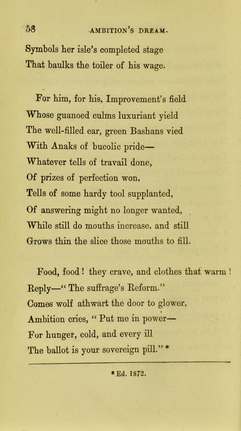 Symbols her isle’s completed stage That baulks the toiler of his wage. For him, for his, Improvement’s field Whose guanoed culms luxuriant yield The well-filled ear, green Bashans vied With Anaks of bucolic pride— Whatever tells of travail done, Of prizes of perfection won, Tells of some hardy tool supplanted, Of answering might no longer wanted, While still do mouths increase, and still Grows thin the slice those mouths to fill. Food, food ! they crave, and clothes that warm ! Reply—“ The suffrage’s Reform.” Comes wolf athwart the door to glower, Ambition cries, “ Put me in power— For hunger, cold, and every ill The ballot is your sovereign pill.” * * Ed. 1872.