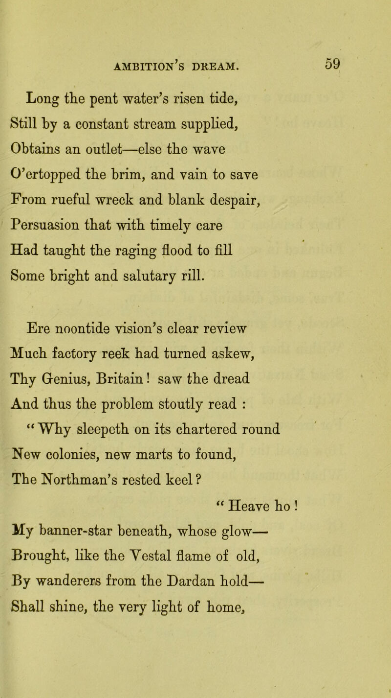 Long the pent water’s risen tide, Still by a constant stream supplied, Obtains an outlet—else the wave O’ertopped the brim, and vain to save From rueful wreck and blank despair, Persuasion that with timely care Had taught the raging flood to fill Some bright and salutary rill. Ere noontide vision’s clear review Much factory reek had turned askew, Thy Genius, Britain! saw the dread And thus the problem stoutly read : “Why sleepeth on its chartered round New colonies, new marts to found, The Northman’s rested keel ? “ Heave ho! My banner-star beneath, whose glow— Brought, like the Yestal flame of old, By wanderers from the Dardan hold— Shall shine, the very light of home.
