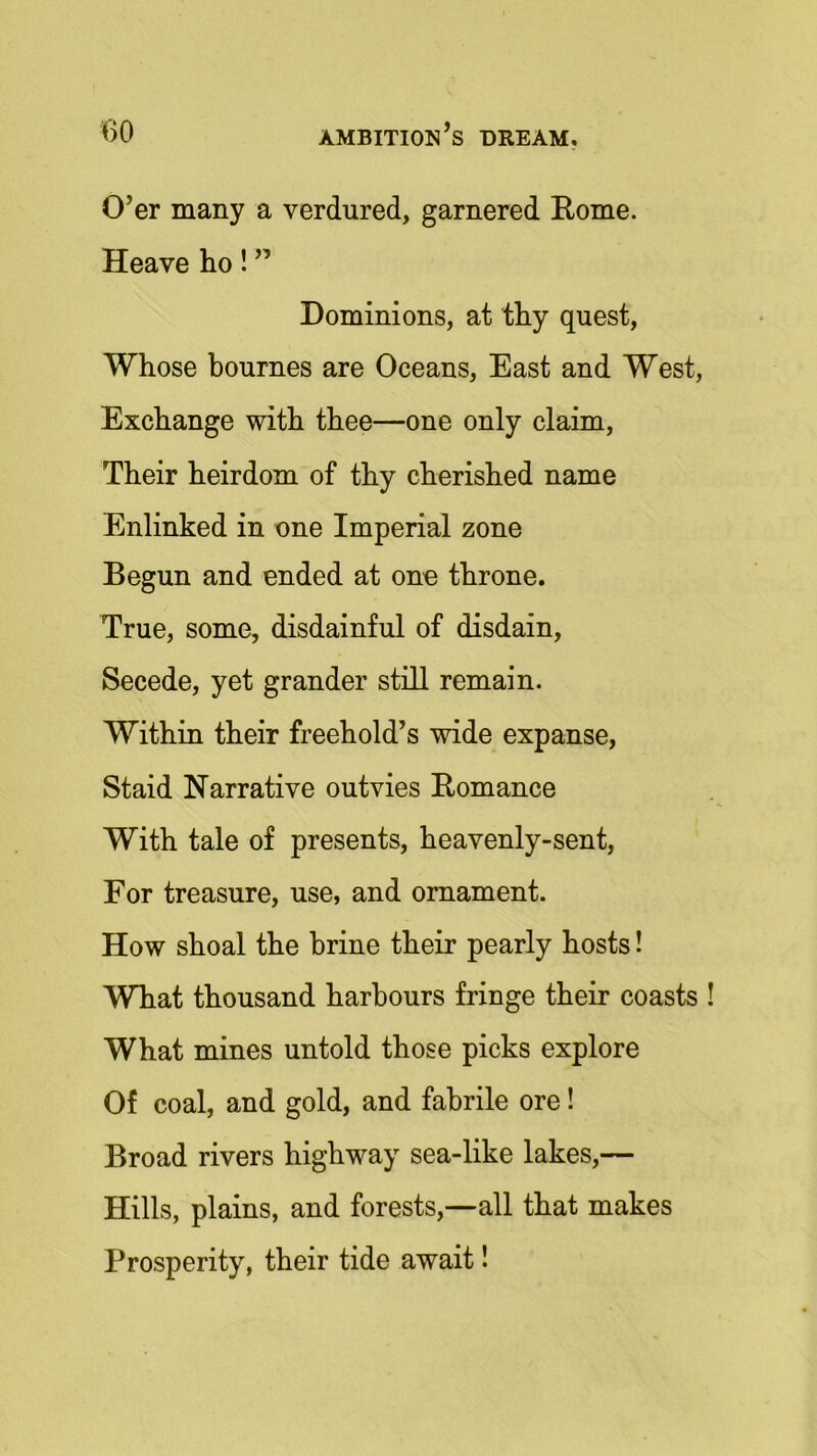 O’er many a verdured, garnered Rome. Heave ho! ” Dominions, at thy quest, Whose bournes are Oceans, East and West, Exchange with thee—one only claim, Their heirdom of thy cherished name Enlinked in one Imperial zone Begun and ended at one throne. True, some, disdainful of disdain, Secede, yet grander still remain. Within their freehold’s wide expanse, Staid Narrative outvies Romance With tale of presents, heavenly-sent, For treasure, use, and ornament. How shoal the brine their pearly hosts! What thousand harbours fringe their coasts ! What mines untold those picks explore Of coal, and gold, and fabrile ore! Broad rivers highway sea-like lakes,— Hills, plains, and forests,—all that makes Prosperity, their tide await!