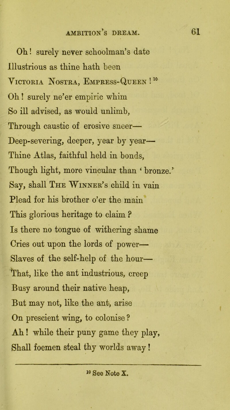 Oh! surely never schoolman’s date Illustrious as thine hath been Victoria Nostra, Empress- Queen !10 Oh! surely ne’er empiric whim So ill advised, as would unlimb, Through caustic of erosive sneer— Deep-severing, deeper, year by year— Thine Atlas, faithful held in bonds, Though light, more vincular than ‘ bronze.’ Say, shall The Winner’s child in vain Plead for his brother o’er the main This glorious heritage to claim ? Is there no tongue of withering shame Cries out upon the lords of power— Slaves of the self-help of the hour— That, like the ant industrious, creep Busy around their native heap, But may not, like the ant, arise On prescient wing, to colonise ? Ah! while their puny game they play, Shall foemen steal thy worlds away! See Note X.