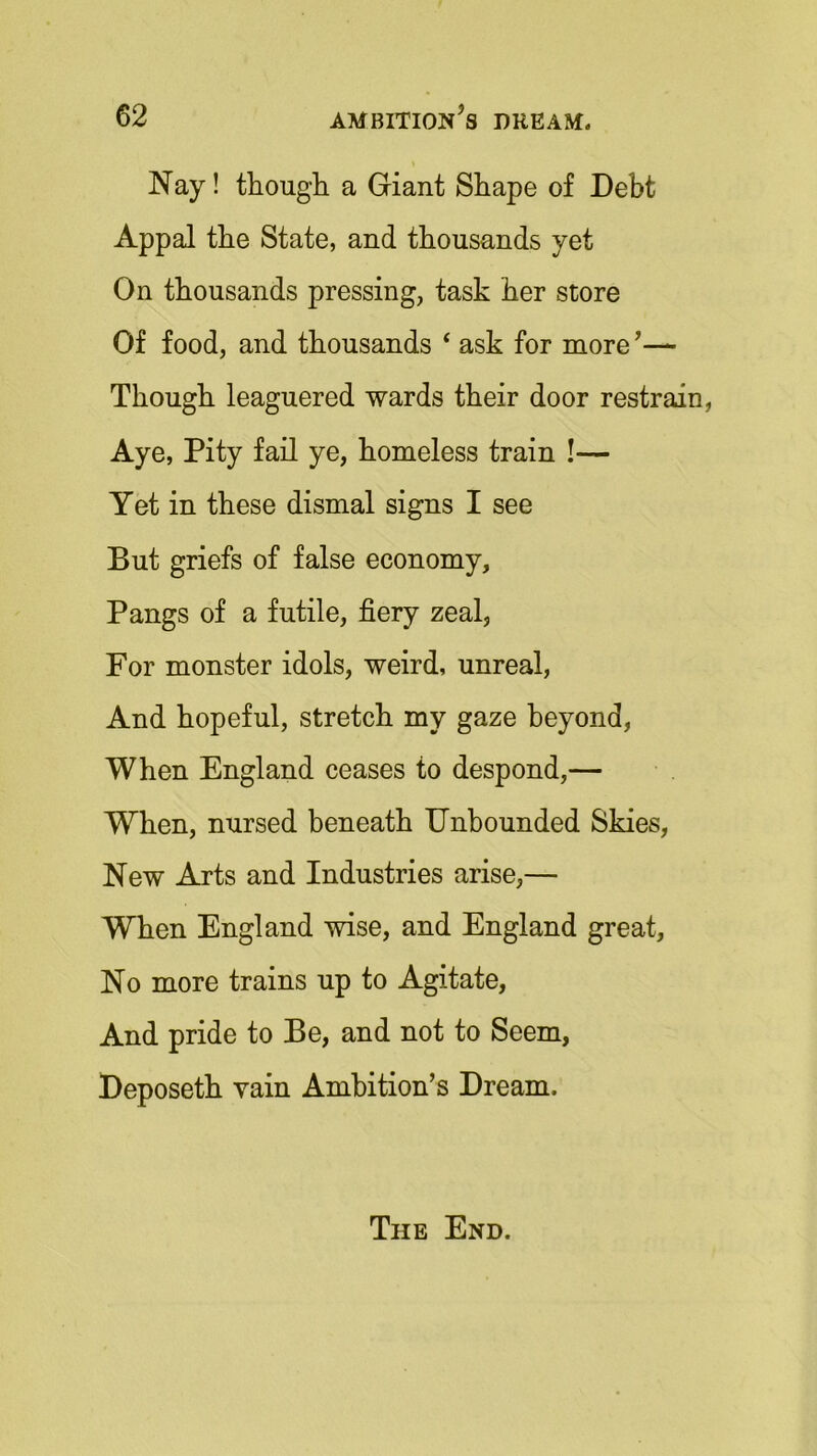 Nay! though a Giant Shape of Debt Appal the State, and thousands yet On thousands pressing, task her store Of food, and thousands ‘ ask for more’— Though leaguered wards their door restrain, Aye, Pity fail ye, homeless train !-— Yet in these dismal signs I see But griefs of false economy. Pangs of a futile, fiery zeal, For monster idols, weird, unreal, And hopeful, stretch my gaze beyond, When England ceases to despond,— When, nursed beneath Unbounded Skies, New Arts and Industries arise,— When England wise, and England great, No more trains up to Agitate, And pride to Be, and not to Seem, Deposeth vain Ambition’s Dream. The End.